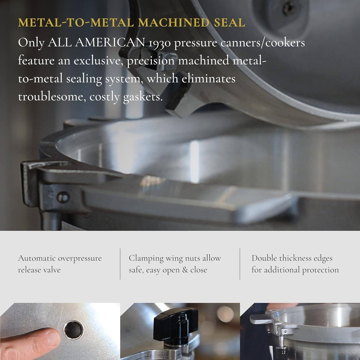 **METAL-TO-METAL MACHINED SEAL**

Only ALL AMERICAN 1930 pressure canners/cookers feature an exclusive, precision machined metal-to-metal sealing system, which eliminates troublesome, costly gaskets.

- Automatic overpressure release valve
- Clamping wing nuts allow safe, easy open & close
- Double thickness edges for additional protection