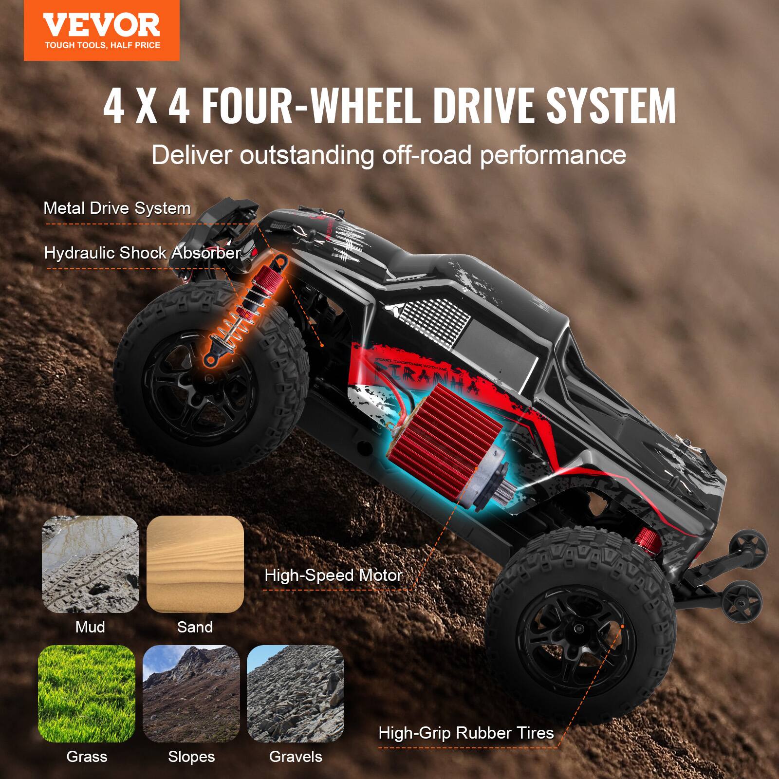 VEVOR  
TOUGH TOOLS, HALF PRICE  

4 X 4 FOUR-WHEEL DRIVE SYSTEM  
Deliver outstanding off-road performance  

- Metal Drive System  
- Hydraulic Shock Absorber  
- High-Speed Motor  
- High-Grip Rubber Tires  

Mud  
Sand  
Grass  
Slopes  
Gravels