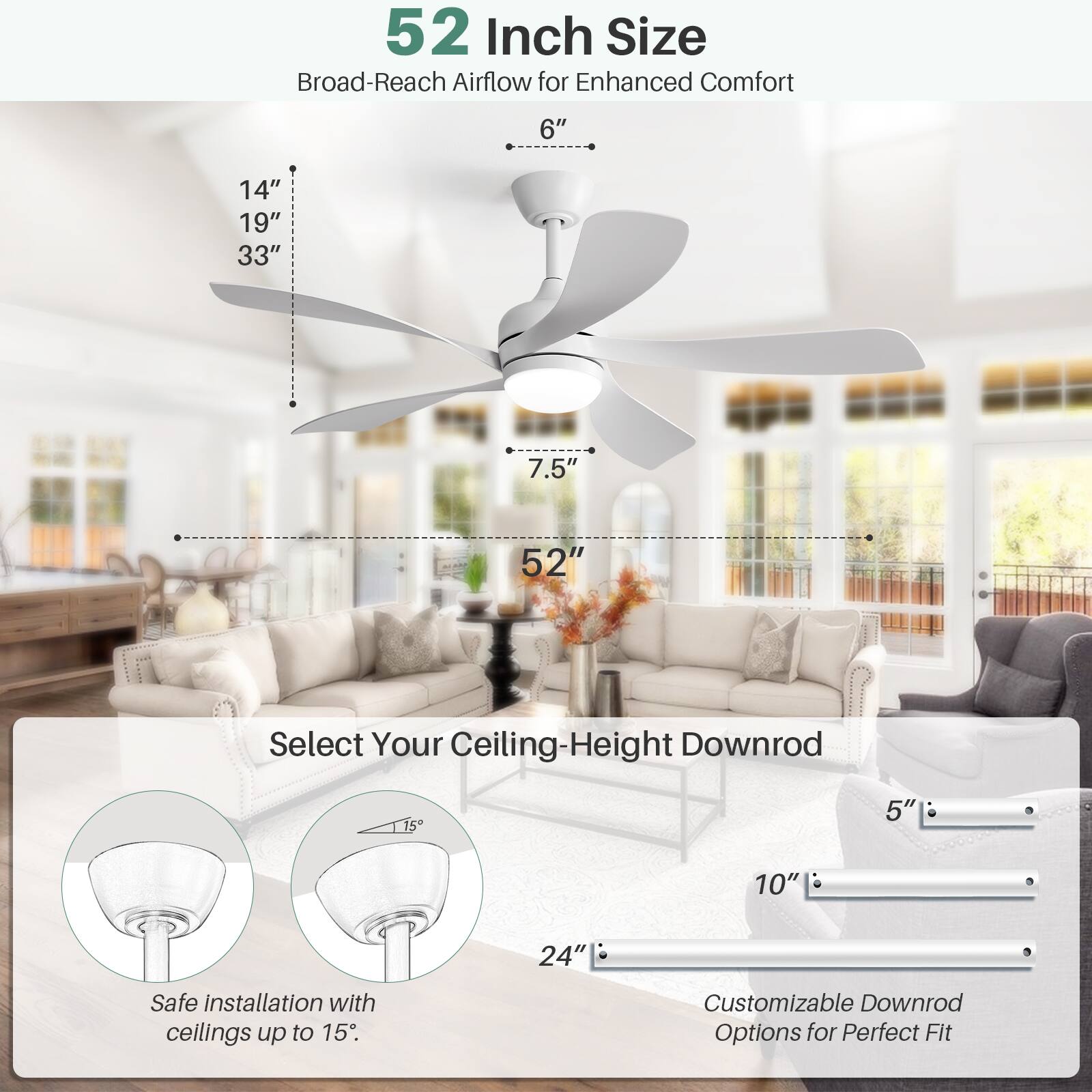 52 Inch Size  
Broad-Reach Airflow for Enhanced Comfort  

6"  
14"  
19"  
33"  
7.5"  
52"  

Select Your Ceiling-Height Downrod  

Safe installation with ceilings up to 15"  

Customizable Downrod Options for Perfect Fit  

5"  
10"  
24"