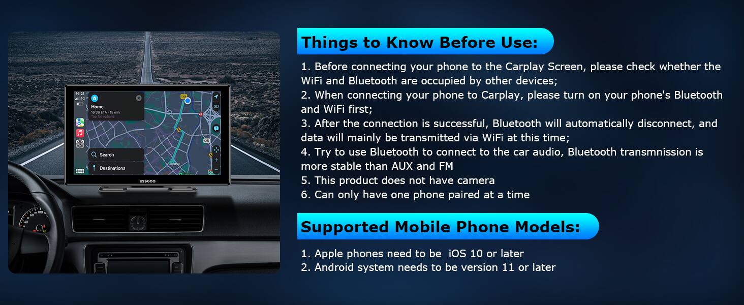 56:21 BG - Home 10:36 TA T - for cations

Search Destinations

30 Things to Know Before Use:
1. Before connecting your phone to the Carplay Screen, please check whether the WiFi and Bluetooth are occupied by other devices;
2. When connecting your phone to Carplay, please turn on your phone's Bluetooth and WiFi first;
3. After the connection is successful, Bluetooth will automatically disconnect, and data will mainly be transmitted via WiFi at this time;
4. Try to use Bluetooth to connect to the car audio, Bluetooth transmission is more stable than AUX and FM
5. This product does not have camera
6. Can only have one phone paired at a time

Supported Mobile Phone Models:
1. Apple phones need to be iOS 10 or later
2. Android system needs to be version 11 or later
