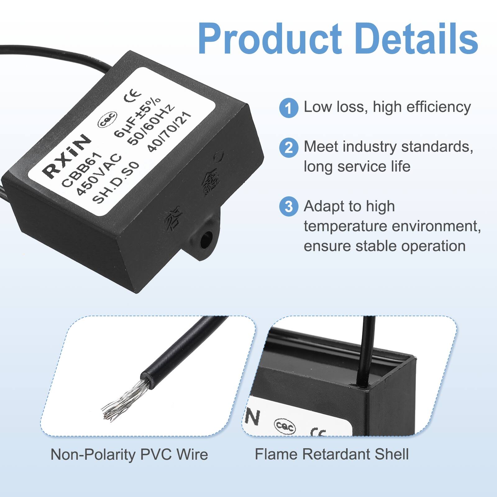 Product Details

1. Low loss, high efficiency
2. Meet industry standards, long service life
3. Adapt to high temperature environment, ensure stable operation

- Non-Polarity PVC Wire
- Flame Retardant Shell

CE Low 1 loss, high efficiency  
Cac 6F5% 40/70/21  
Meet industry standards, RXIN CBB61 long service life  
SH.D.SO 3 to Adapt high temperature environment, ensure stable operation  
Non-Polarity PVC Wire  
Flame Retardant Shell