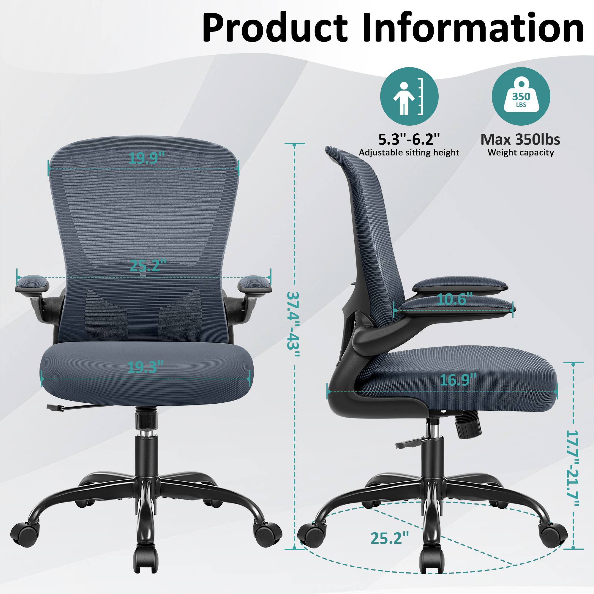 Product Information

- 19.9" (Height of the backrest)
- 25.2" (Width of the backrest)
- 19.3" (Depth of the seat)
- 5.3"-6.2" (Adjustable sitting height)
- 350 lbs (Max weight capacity)
- 25.2" (Width of the base)
- 10.6" (Depth of the armrest)
- 16.9" (Depth of the seat)
- 37.4"-43" (Height of the chair)
- 17.7"-21.7" (Height of the armrest)
