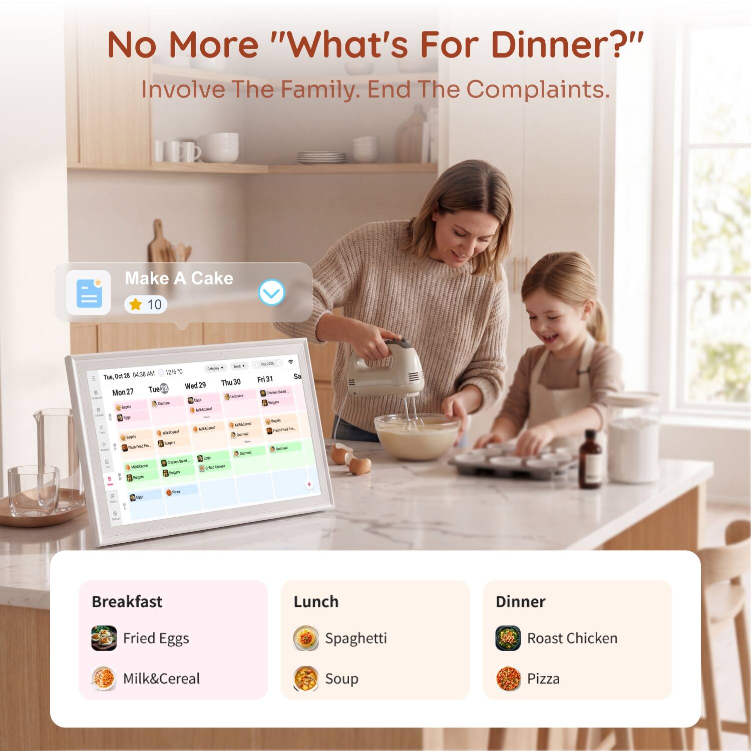 No More "What's For Dinner?" Involve The Family. End The Complaints.

Make A Cake
10

Breakfast
- Fried Eggs
- Milk & Cereal

Lunch
- Spaghetti
- Soup

Dinner
- Roast Chicken
- Pizza