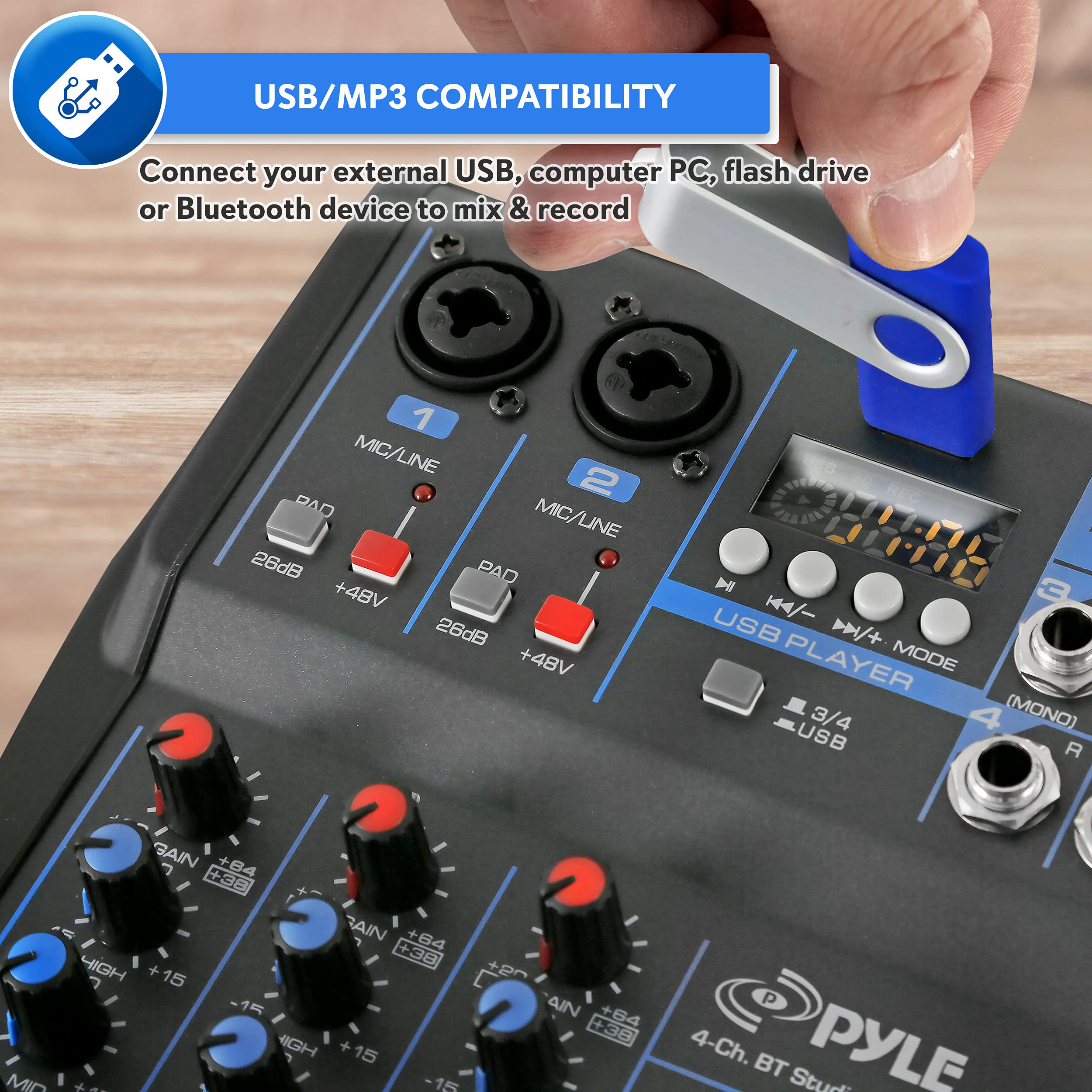 USB/MP3 COMPATIBILITY  
Connect your external USB, computer PC, flash drive or Bluetooth device to mix & record  

1 MIC/LINE  
2 MIC/LINE  

PAD  
26dB  
+48V  

USB PLAYER MODE  
3/4 (MONO)  

GAIN  
+84  
+64  
+38  
HIGH  
+15  
-15  

4-Ch. BT Studio  

PYLE