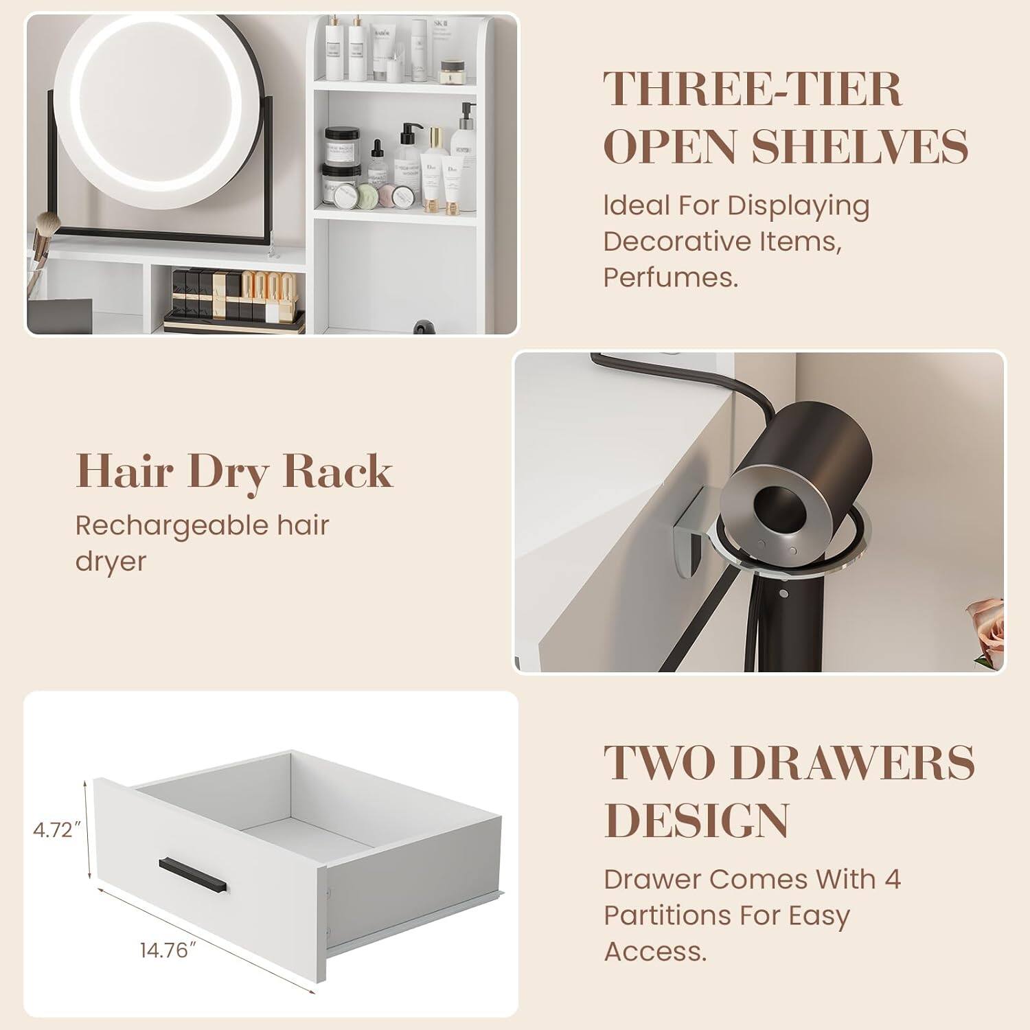 - THREE-TIER OPEN SHELVES  
  Ideal For Displaying Decorative Items, Perfumes.

- Hair Dry Rack  
  Rechargeable hair dryer

- TWO DRAWERS DESIGN  
  Drawer Comes With 4 Partitions For Easy Access.