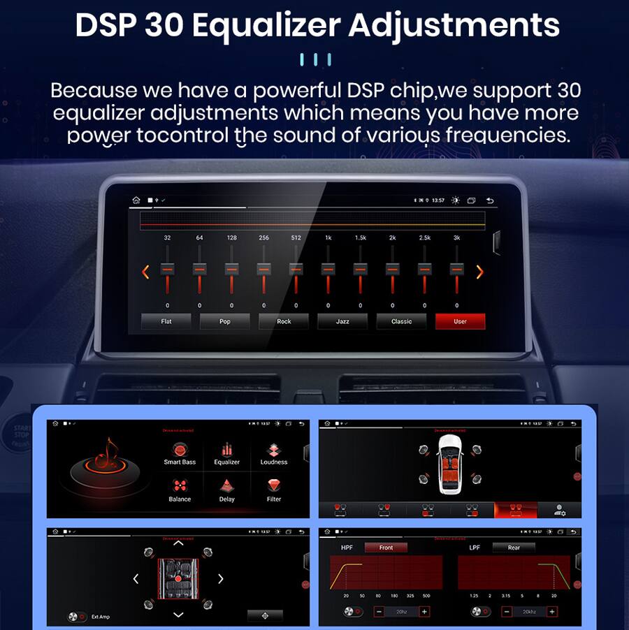 DSP 30 Equalizer Adjustments

Because we have a powerful DSP chip, we support 30 equalizer adjustments which means you have more power to control the sound of various frequencies.

1352 32 64 128 256 512 1k 1.3k 2k 2.5k 3k

Flat Pop Rock Jazz Classic User

START STOP

Smart Bass Equalizer Loudness Balance Delay Filter

HPF Front LPF Rear

20 20h 20k