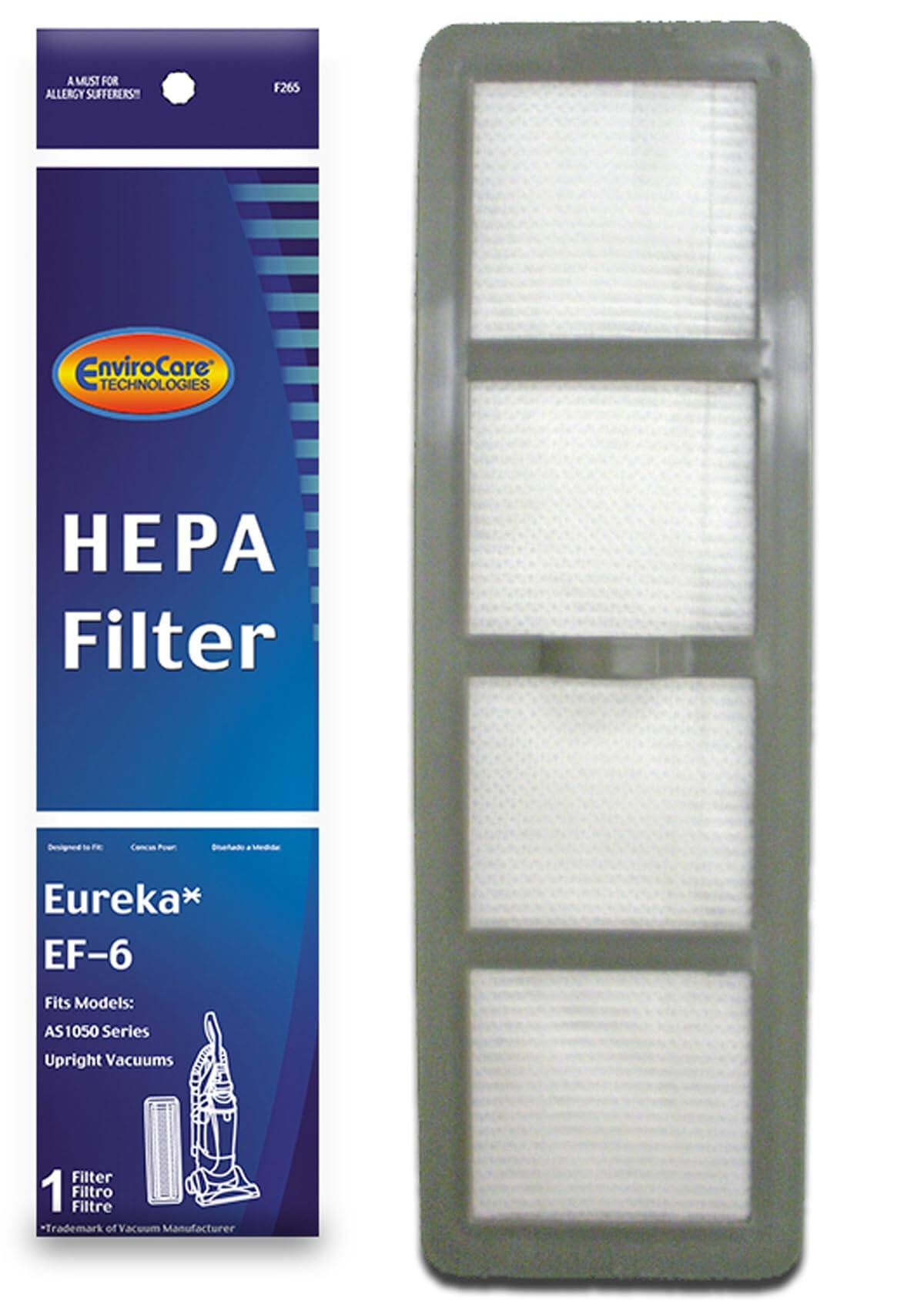 A MUST FOR ALLERGY SUFFERERS  
F265  

EnviroCare TECHNOLOGIES  

HEPA Filter  

Eureka* EF-6  
Fits Models: AS1050 Series Upright Vacuums  

1 Filter  
*Trademark of Vacuum Manufacturer