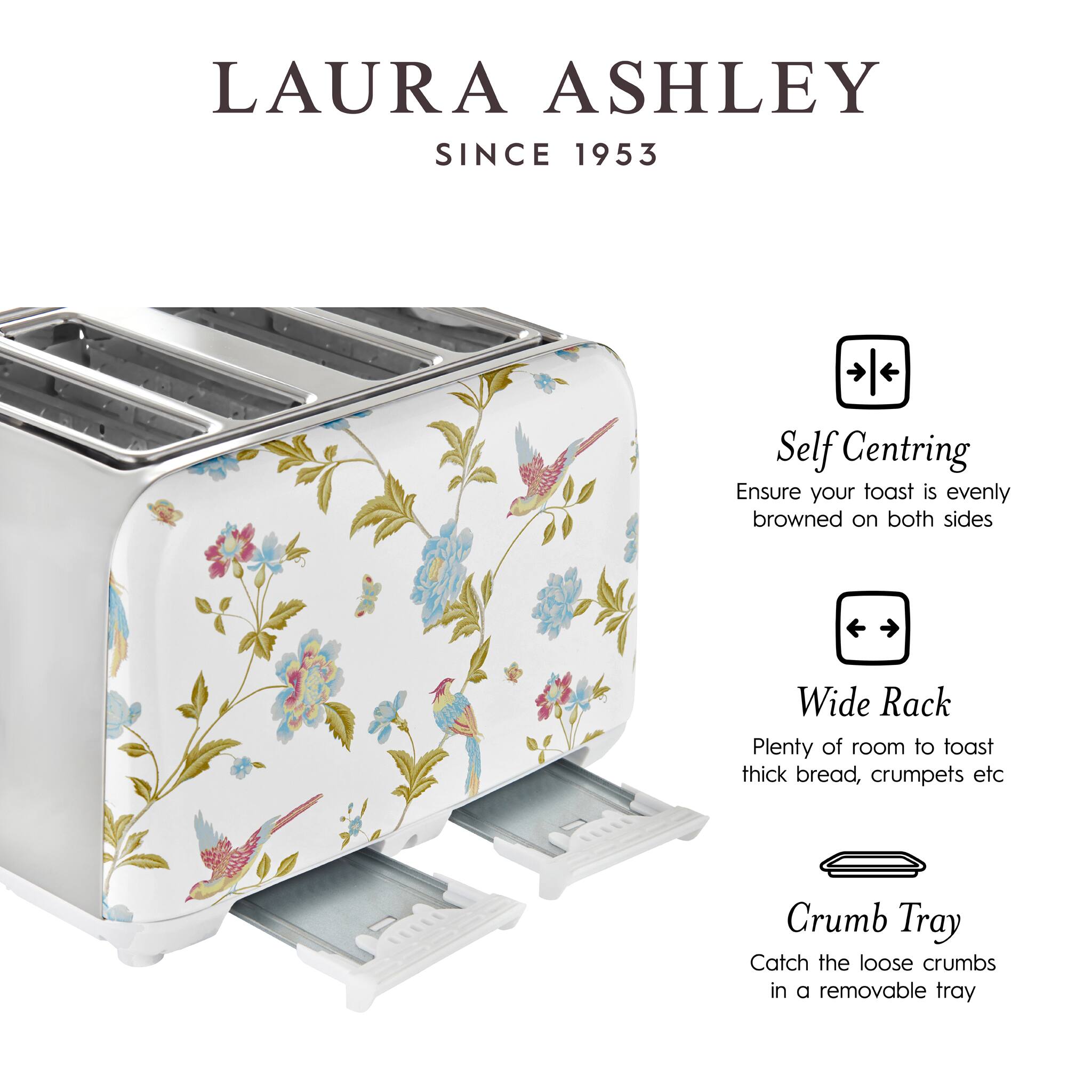 LAURA ASHLEY  
SINCE 1953

- Self Centring  
  Ensure your toast is evenly browned on both sides

- Wide Rack  
  Plenty of room to toast thick bread, crumpets etc

- Crumb Tray  
  Catch the loose crumbs in a removable tray