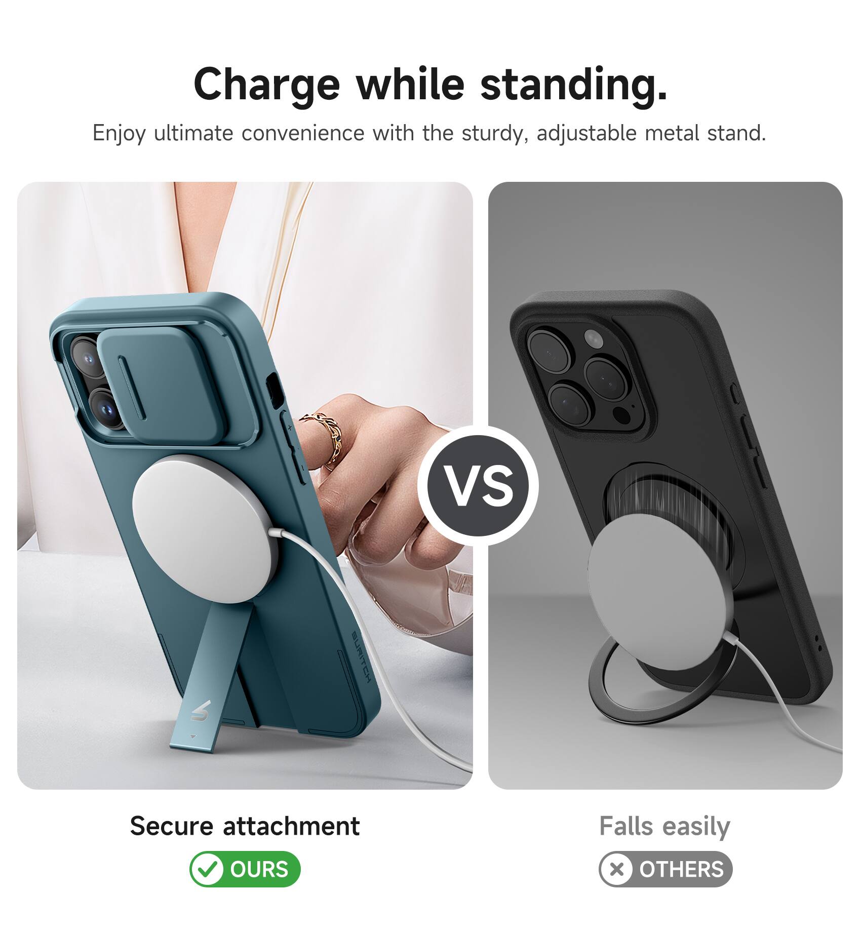 Charge while standing.  
Enjoy ultimate convenience with the sturdy, adjustable metal stand.  

VS  

Secure attachment  
OURS  

Falls easily  
OTHERS