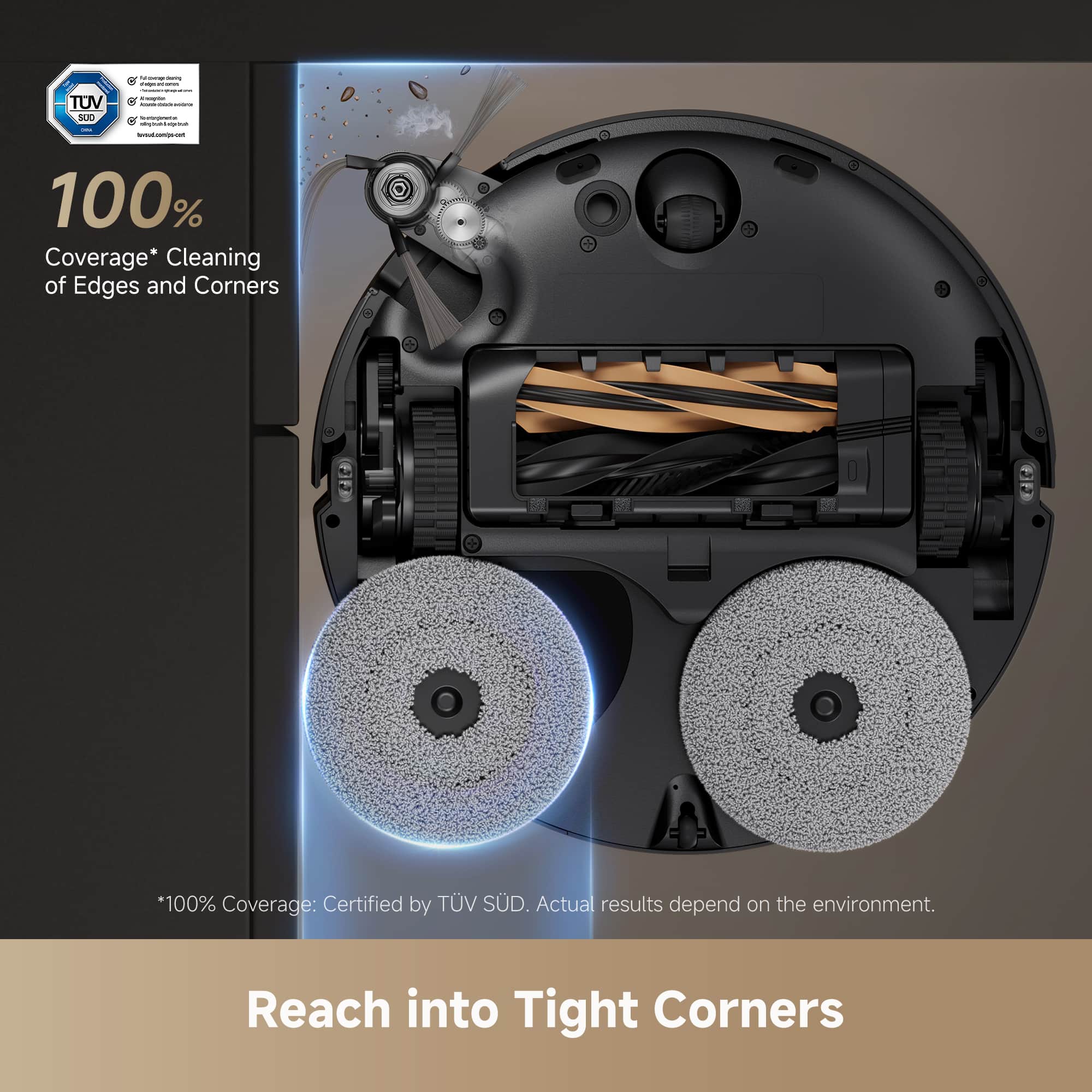 100% Coverage* Cleaning of Edges and Corners
*100% Coverage: Certified by TÜV SÜD. Actual results depend on the environment.
Reach into Tight Corners