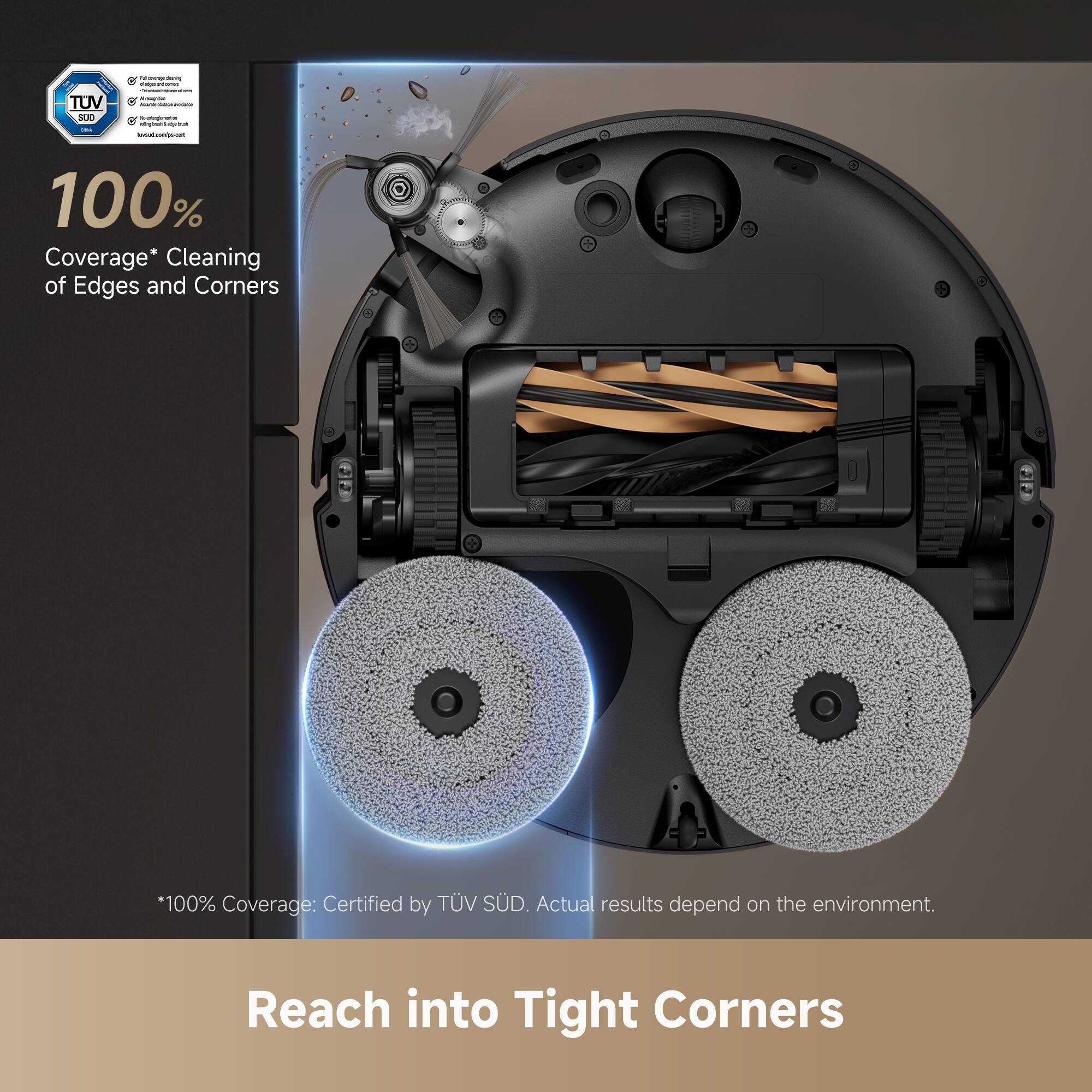 100% Coverage* Cleaning of Edges and Corners

*100% Coverage: Certified by TÜV SÜD. Actual results depend on the environment.

Reach into Tight Corners
