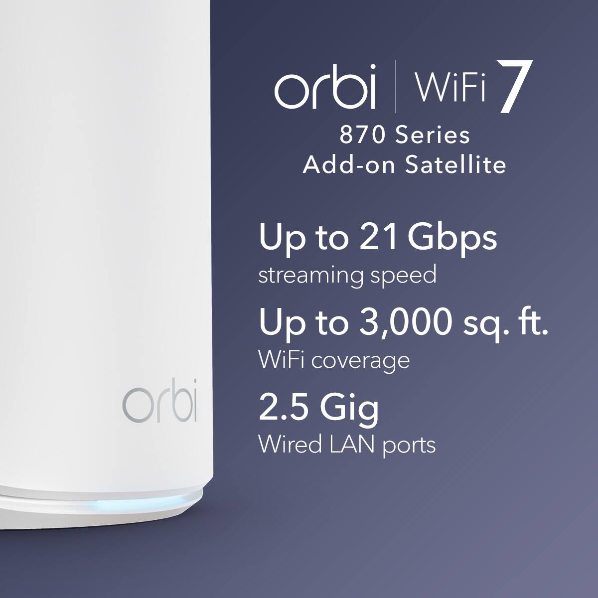 Orbi WiFi 7 870 Series Add-on Satellite  
Up to 21 Gbps streaming speed  
Up to 3,000 sq. ft. WiFi coverage  
2.5 Gig Wired LAN ports
