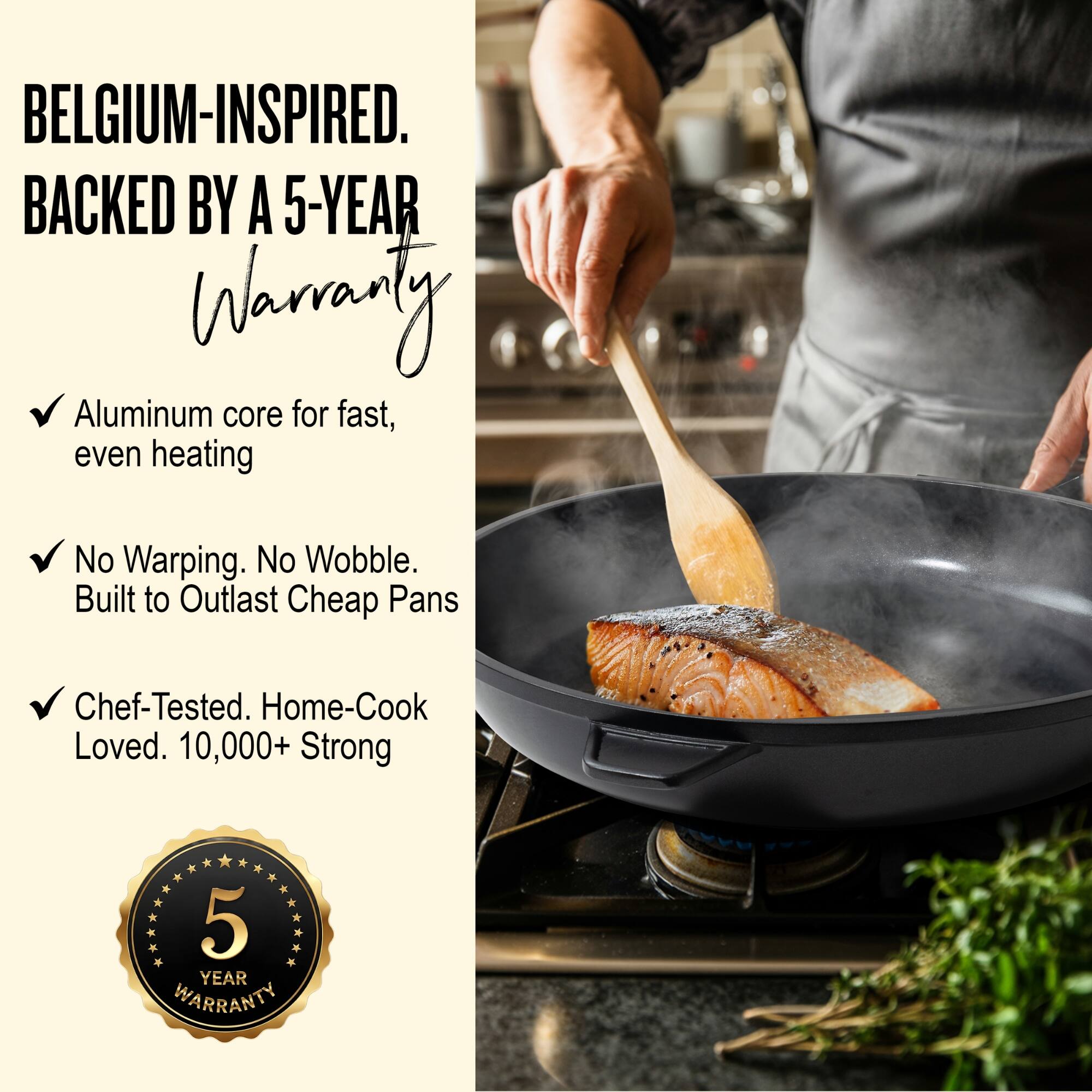 BELGIUM-INSPIRED.  
BACKED BY A 5-YEAR WARRANTY  

- Aluminum core for fast, even heating  
- No Warping. No Wobble. Built to Outlast Cheap Pans  
- Chef-Tested. Home-Cook Loved. 10,000+ Strong  

5 YEAR WARRANTY