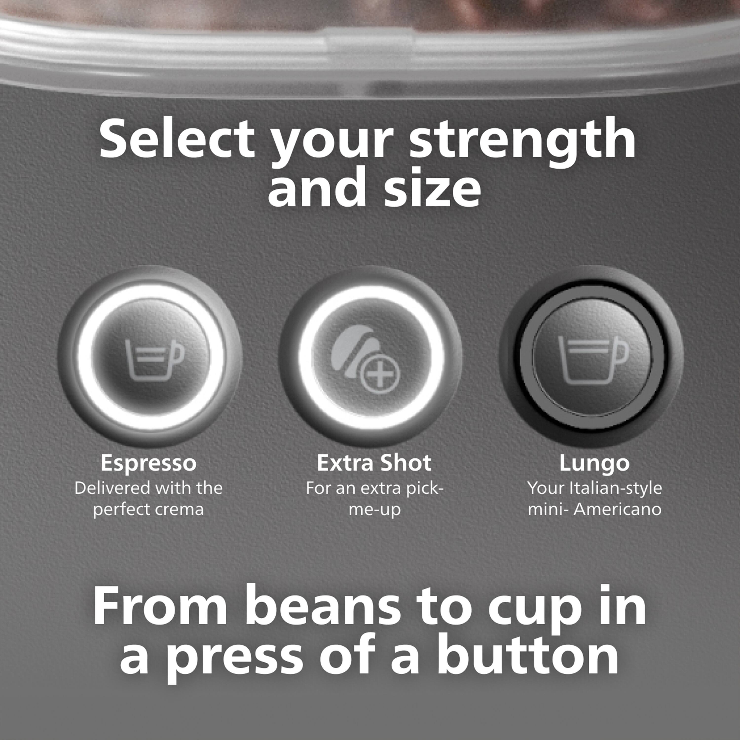 Select your strength and size
Espresso Delivered with the perfect crema
Extra Shot For an extra pick- me-up
Lungo Your Italian-style mini- Americano
From beans to cup in a press of a button