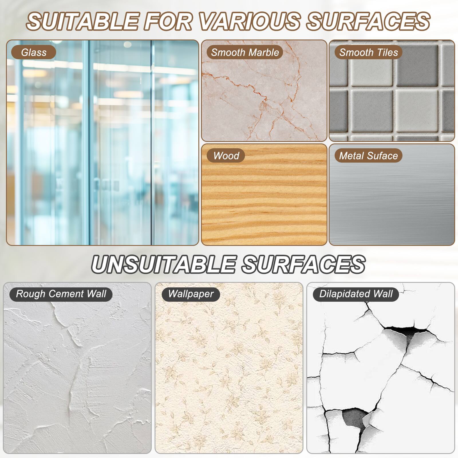 SUITABLE FOR VARIOUS SURFACES  
- Glass  
- Smooth Marble  
- Smooth Tiles  
- Wood  
- Metal Surface  

UNSUITABLE SURFACES  
- Rough Cement Wall  
- Wallpaper  
- Dilapidated Wall