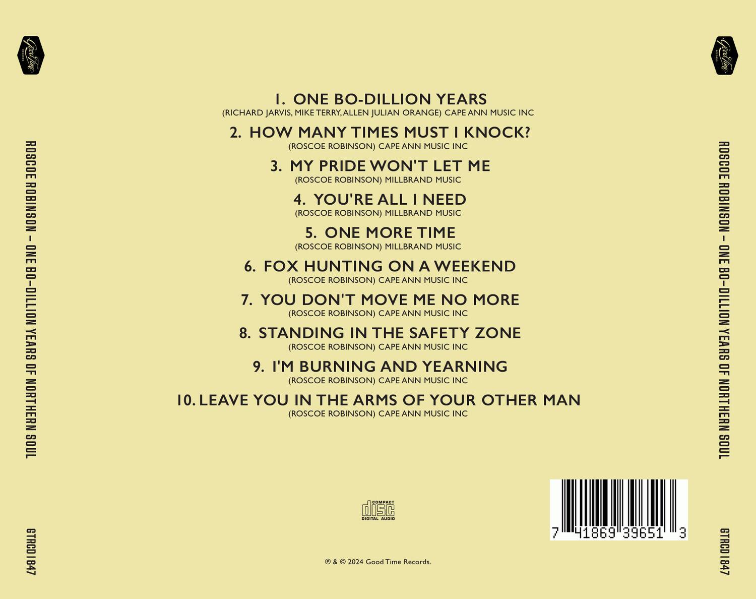 ROSCOE ROBINSON  
ONE BO-DILLION YEARS OF NORTHERN SOUL  

1. ONE BO-DILLION YEARS  
   (RICHARD JARVIS, MIKE TERRY, ALLEN JULIAN ORANGE) CAPE ANN MUSIC INC  

2. HOW MANY TIMES MUST I KNOCK?  
   (ROSCOE ROBINSON) CAPE ANN MUSIC INC  

3. MY PRIDE WON'T LET ME  
   (ROSCOE ROBINSON) MILLBRAND MUSIC  

4. YOU'RE ALL I NEED  
   (ROSCOE ROBINSON) MILLBRAND MUSIC  

5. ONE MORE TIME  
   (ROSCOE ROBINSON) MILLBRAND MUSIC  

6. FOX HUNTING ON A WEEKEND  
   (ROSCOE ROBINSON) CAPE ANN MUSIC INC  

7. YOU DON'T MOVE ME NO MORE  
   (ROSCOE ROBINSON) CAPE ANN MUSIC INC  

8. STANDING IN THE SAFETY ZONE  
   (ROSCOE ROBINSON) CAPE ANN MUSIC INC  

9. I'M BURNING AND YEARNING  
   (ROSCOE ROBINSON) CAPE ANN MUSIC INC  

10.