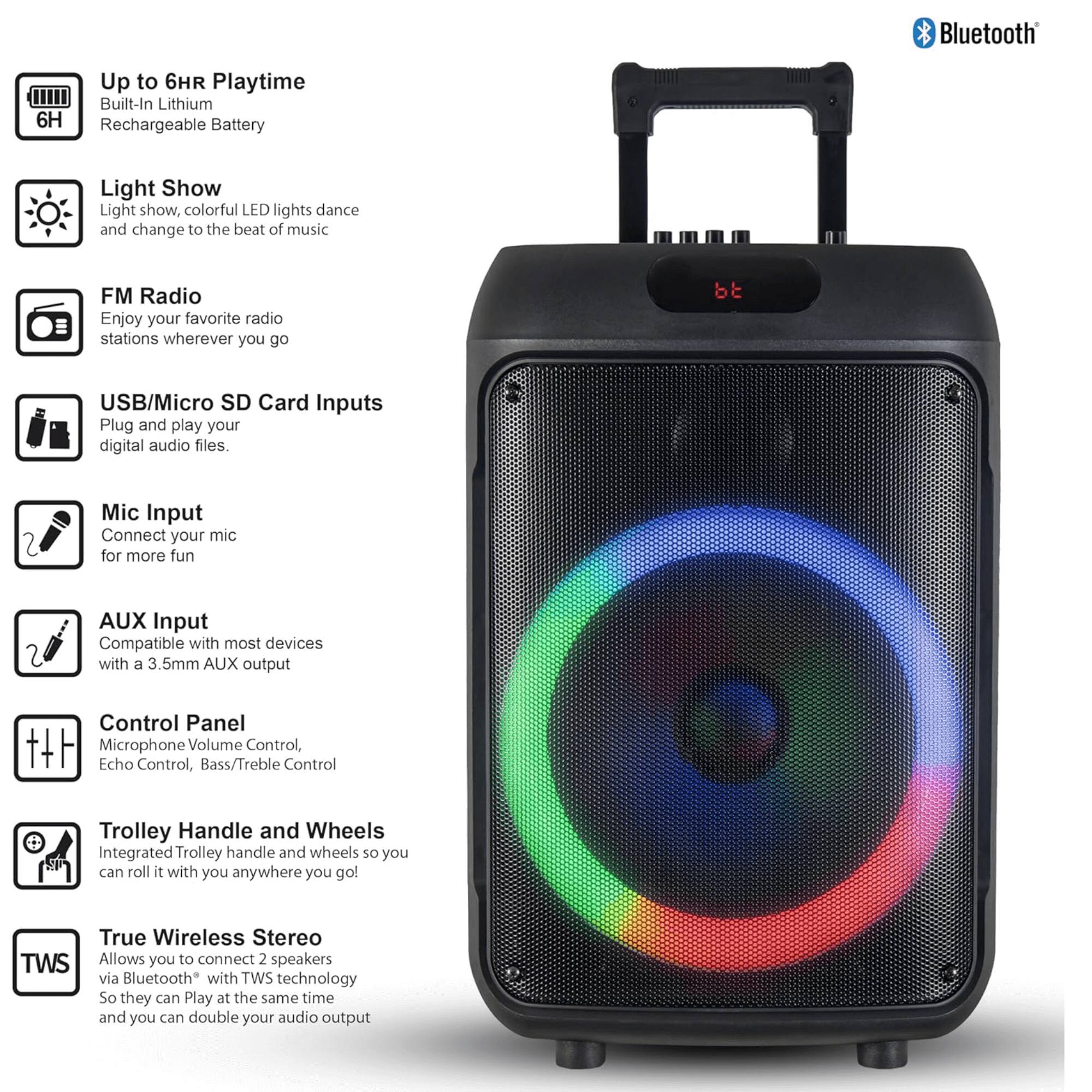 - Bluetooth
- Up to 6HR Playtime
  - Built-In Lithium 6H Rechargeable Battery
- Light Show
  - Light show, colorful LED lights dance and change to the beat of music
- FM Radio
  - Enjoy your favorite radio stations wherever you go
- USB/Micro SD Card Inputs
  - Plug and play your digital audio files.
- Mic Input
  - Connect your mic for more fun
- AUX Input
  - Compatible with most devices with a 3.5mm AUX output
- Control Panel
  - Microphone Volume Control, Echo Control, Bass/Treble Control
- Trolley Handle and Wheels
  - Integrated Trolley handle and wheels so you can roll it with you anywhere you go
- True Wireless Stereo (TWS)
  - Allows you to connect 2 speakers via Bluetooth with TWS technology so they can play at the same time and you can double your audio output
