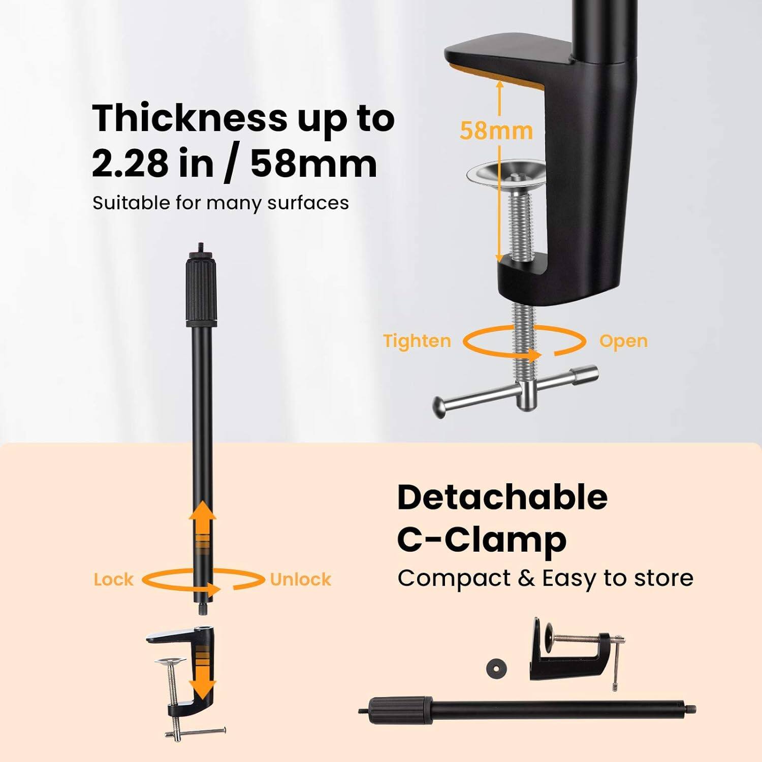Thickness up to 2.28 in / 58mm  
Suitable for many surfaces  

58mm  
Tighten  
Open  

Detachable C-Clamp  
Compact & Easy to store  

Lock  
Unlock