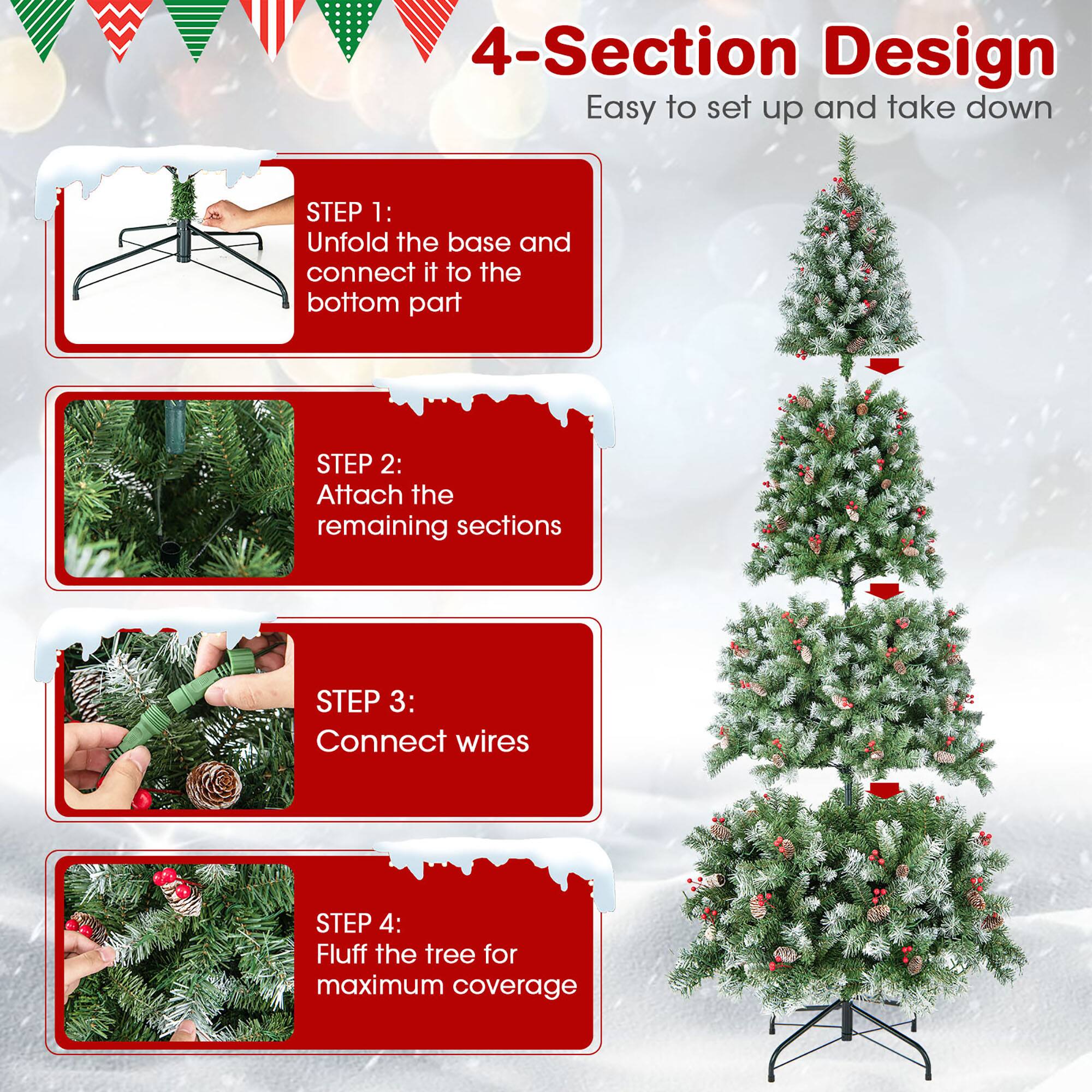 4-Section Design  
Easy to set up and take down  

STEP 1:  
Unfold the base and connect it to the bottom part  

STEP 2:  
Attach the remaining sections  

STEP 3:  
Connect wires  

STEP 4:  
Fluff the tree for maximum coverage