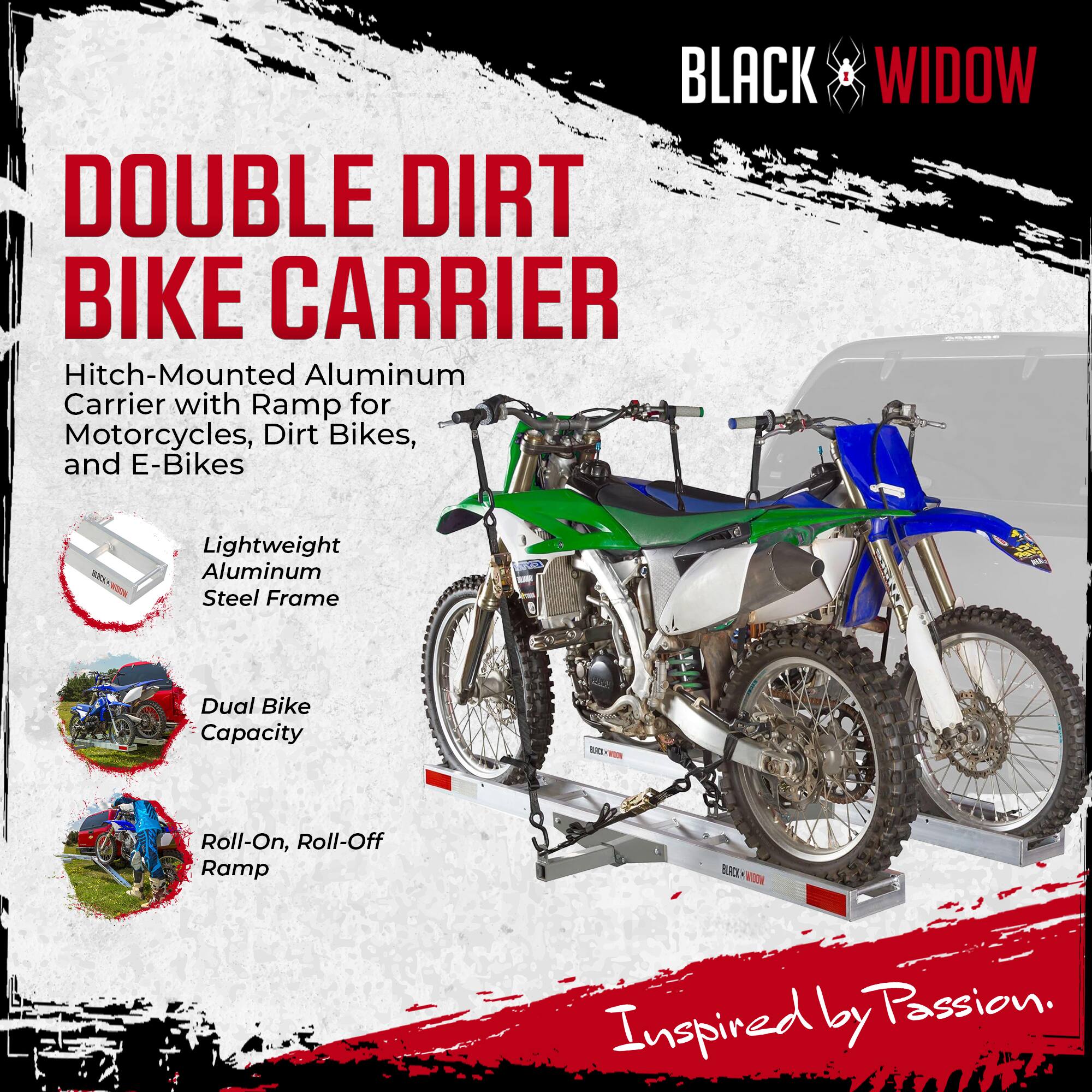 BLACK WIDOW DOUBLE DIRT BIKE CARRIER  
Hitch-Mounted Aluminum Carrier with Ramp for Motorcycles, Dirt Bikes, and E-Bikes  

- Lightweight Aluminum Steel Frame  
- Dual Bike Capacity  
- Roll-On, Roll-Off Ramp  

Inspired by Passion.