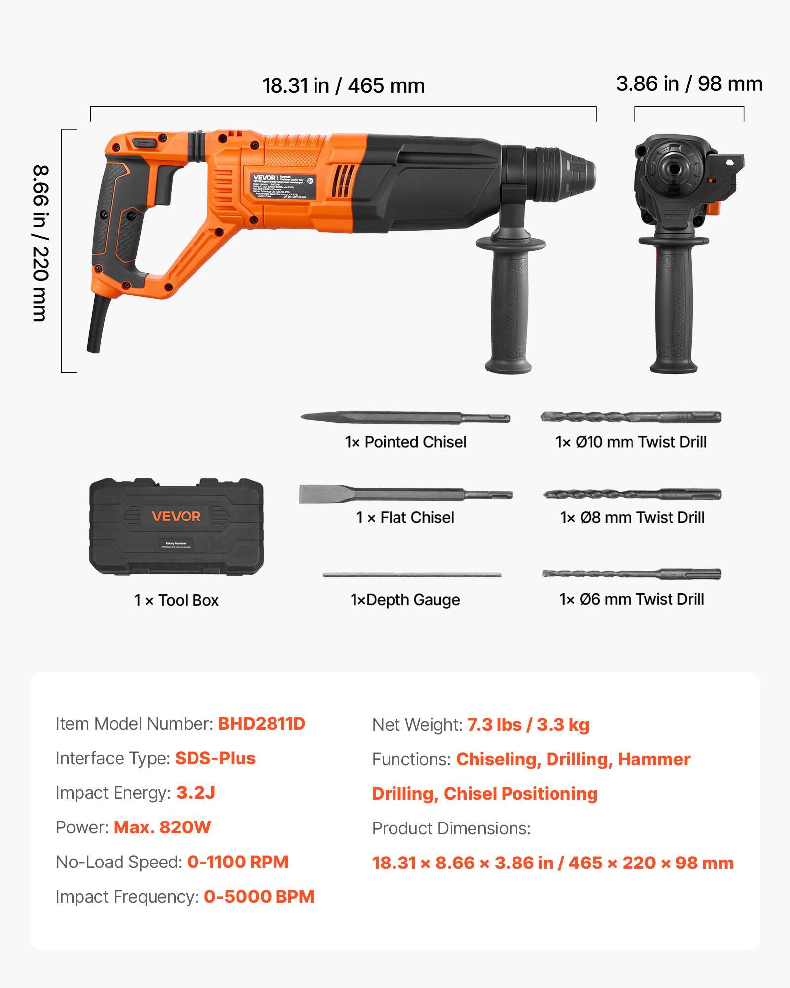 18.31 in / 465 mm  
3.86 in / 98 mm  
8.66 in / 220 mm  

VEVOR  
1x Pointed Chisel  
1x 010 mm Twist Drill  
VEVOR  
1x Flat Chisel  
1x 08 mm Twist Drill  
1x Tool Box  
1x Depth Gauge  
1x 06 mm Twist Drill  

Item Model Number: BHD2811D  
Interface Type: SDS-Plus  
Impact Energy: 3.2J  
Net Weight: 7.3 lbs / 3.3 kg  
Functions: Chiseling, Drilling, Hammer Drilling, Chisel Positioning  
Power: Max. 820W  
Product Dimensions: 18.31 x 8.66 x 3.86 in / 465 x 220 x 98 mm  
No-Load Speed: 0-1100 RPM  
Impact Frequency: 0-5000 BPM