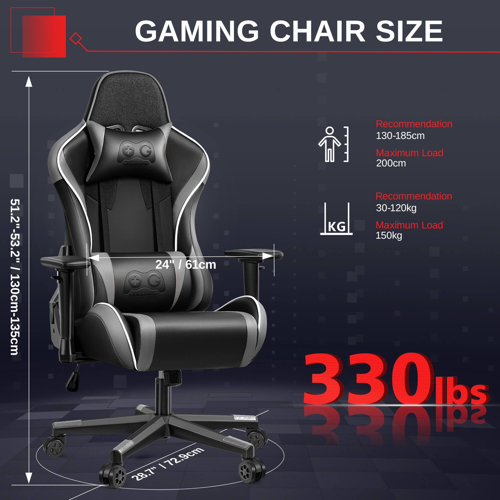 GAMING CHAIR SIZE

- Height: 51.2" - 53.2" / 130cm - 135cm
- Width: 24" / 61cm
- Depth: 28.7" / 72.9cm

Recommendation: 130-185cm
Maximum Load: 200cm

Recommendation: 30-120kg
Maximum Load: 150kg / 330 lbs