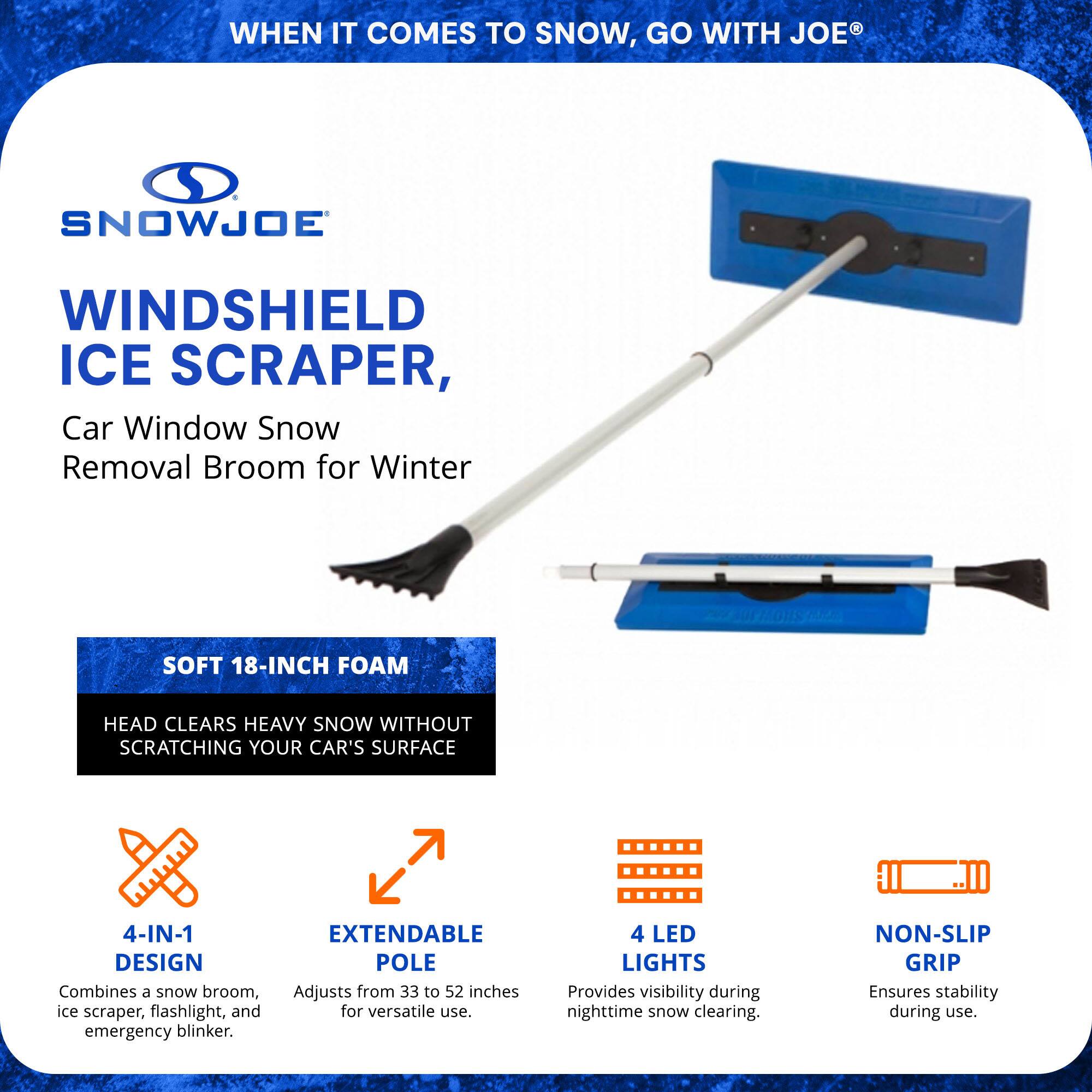 **SnowJoe®**

**Windshield Ice Scraper, Car Window Snow Removal Broom for Winter**

- **Soft 18-Inch Foam Head**  
  Clears heavy snow without scratching your car's surface.

- **4-in-1 Design**  
  Combines a snow broom, ice scraper, flashlight, and emergency blinker.

- **Extendable Pole**  
  Adjusts from 33 to 52 inches for versatile use.

- **4 LED Lights**  
  Provides visibility during nighttime snow clearing.

- **Non-Slip Grip**  
  Ensures stability during use.

---

**When it comes to snow, go with Joe®**