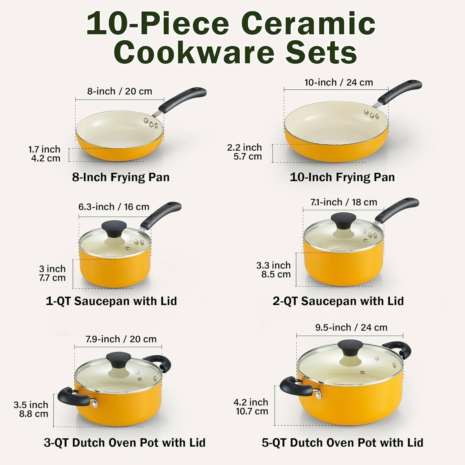 10-Piece Ceramic Cookware Sets

- 8-inch / 20 cm
  - 1.7 inch / 4.2 cm
  - 2.2 inch / 5.7 cm
  - 8-Inch Frying Pan

- 10-inch / 24 cm
  - 2.2 inch / 5.7 cm
  - 10-Inch Frying Pan

- 6.3-inch / 16 cm
  - 3 inch / 7.7 cm
  - 1-QT Saucepan with Lid

- 7.1-inch / 18 cm
  - 3.3 inch / 8.5 cm
  - 2-QT Saucepan with Lid

- 7.9-inch / 20 cm
  - 3.5 inch / 8.8 cm
  - 3-QT Dutch Oven Pot with Lid

- 9.5-inch / 24 cm
  - 4.2 inch / 10.7 cm
  - 5-QT Dutch Oven Pot with Lid