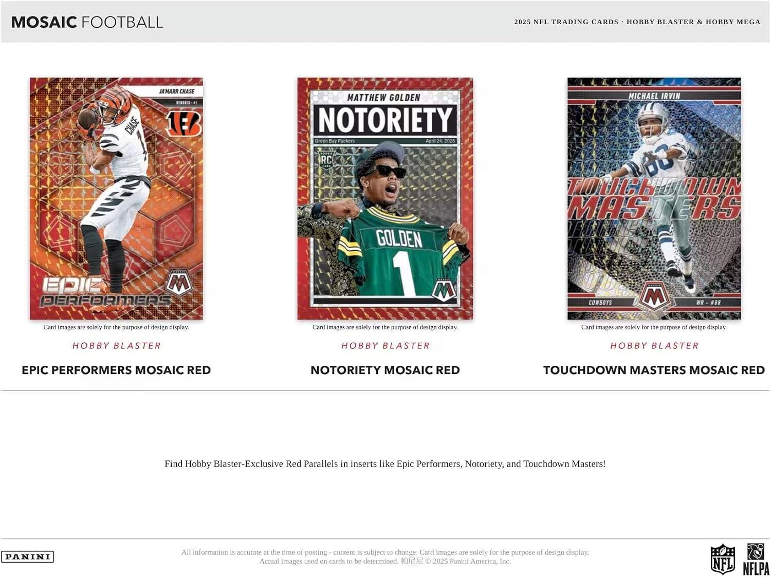 Mosaic Football 2025 NFL Trading Cards - Hobby Blaster & Hobby Mega

Epic Performers Mosaic Red
Notoriety Mosaic Red
Touchdown Masters Mosaic Red

Card images are solely for the purpose of design display.

Find Hobby Blaster-Exclusive Red Parallels in inserts like Epic Performers, Notoriety, and Touchdown Masters!

All information is accurate at the time of posting - content is subject to change. Card images are solely for the purpose of design display. Actual images used on cards to be determined. © 2025 Panini America, Inc. NFL NFLPA