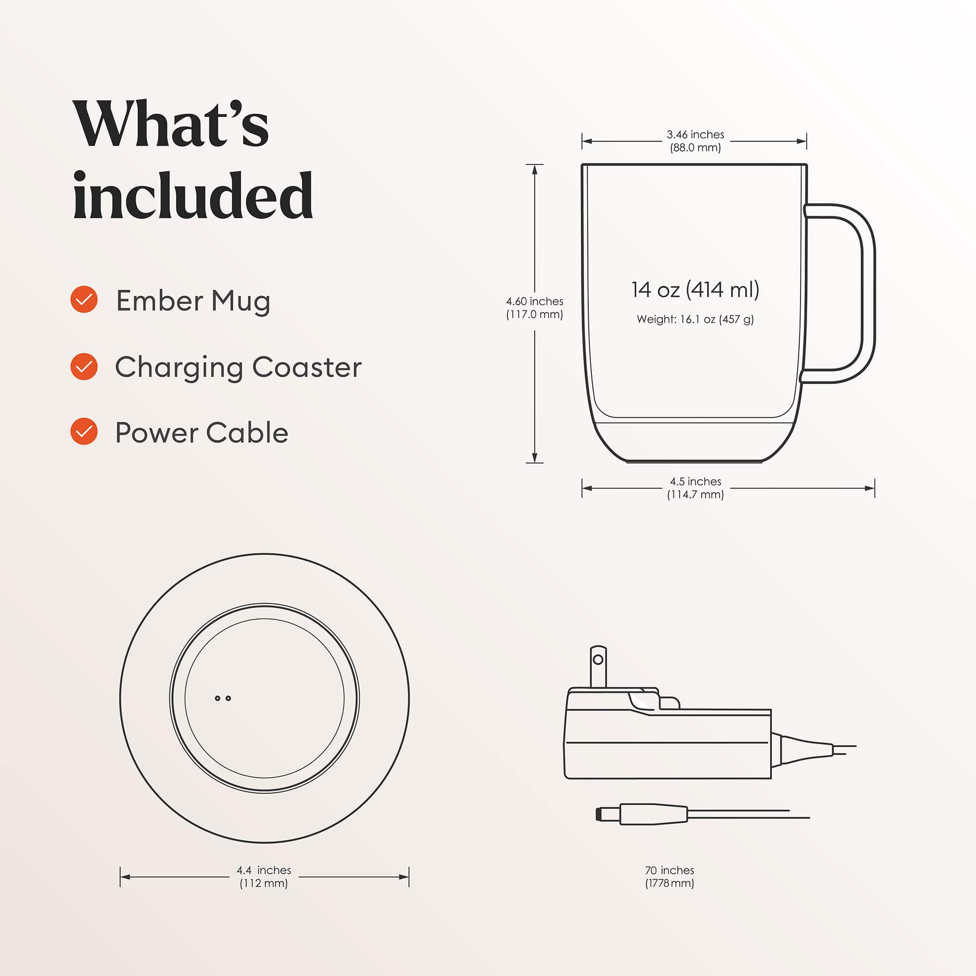 What's included:
1. Ember Mug: 3.46 inches (88.0 mm)
2. Charging Coaster: 4.60 inches (117.0 mm)
3. Power Cable: 4.5 inches (114.7 mm)
4. Ember Mug: 4.4 inches (112 mm)
5. Ember Mug: 70 inches (1778 mm)