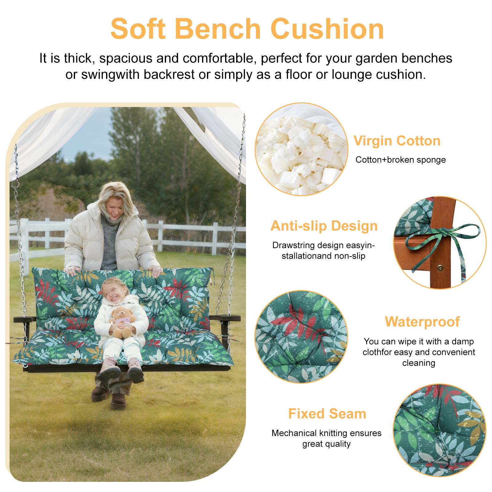 Soft Bench Cushion

It is thick, spacious and comfortable, perfect for your garden benches or swing with backrest or simply as a floor or lounge cushion.

Virgin Cotton
Cotton + broken sponge

Anti-slip Design
Drawstring design easy installation and non-slip

Waterproof
You can wipe it with a damp cloth for easy and convenient cleaning

Fixed Seam
Mechanical knitting ensures great quality
