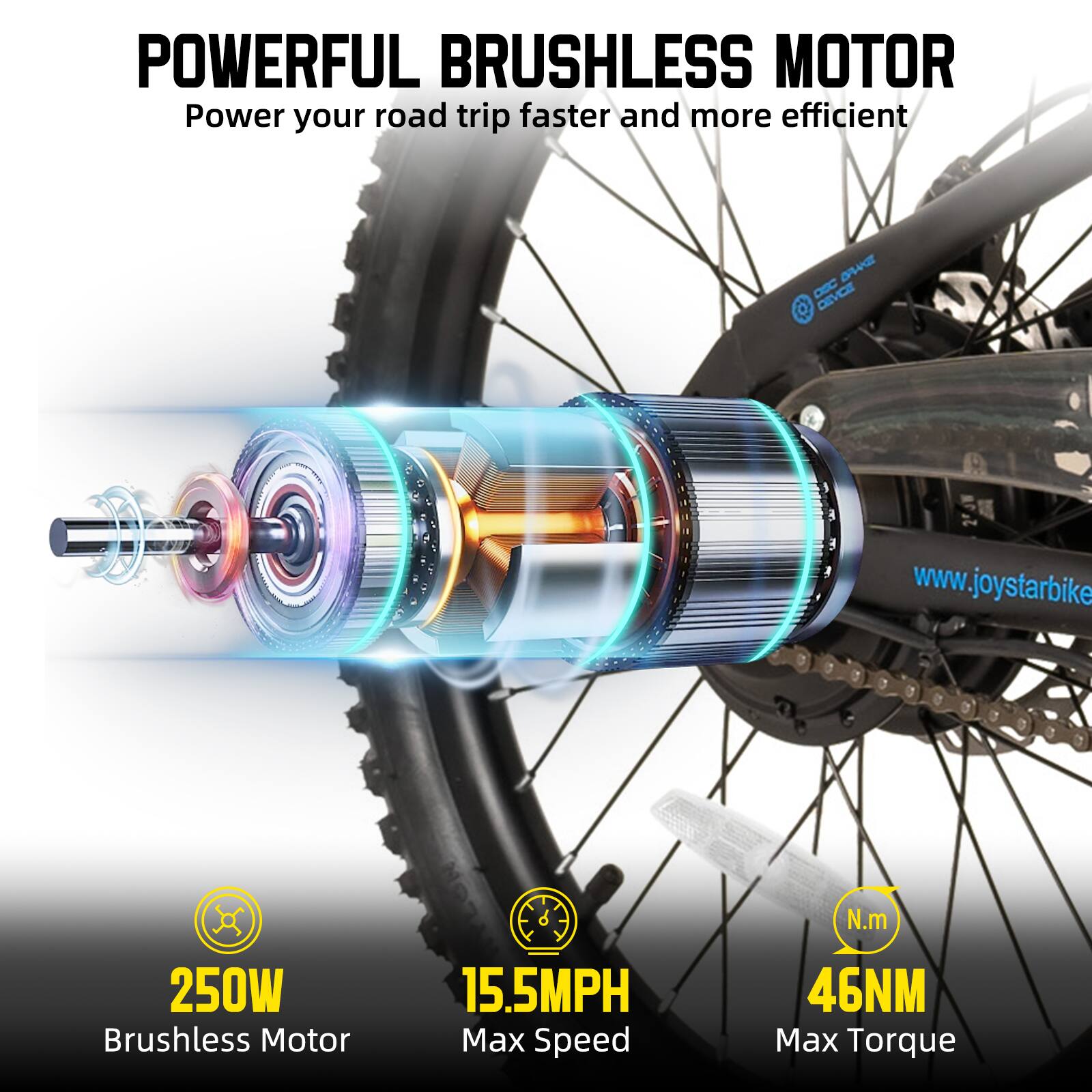 POWERFUL BRUSHLESS MOTOR  
Power your road trip faster and more efficient  

250W Brushless Motor  
15.5MPH Max Speed  
46NM Max Torque  

www.joystarbike.com