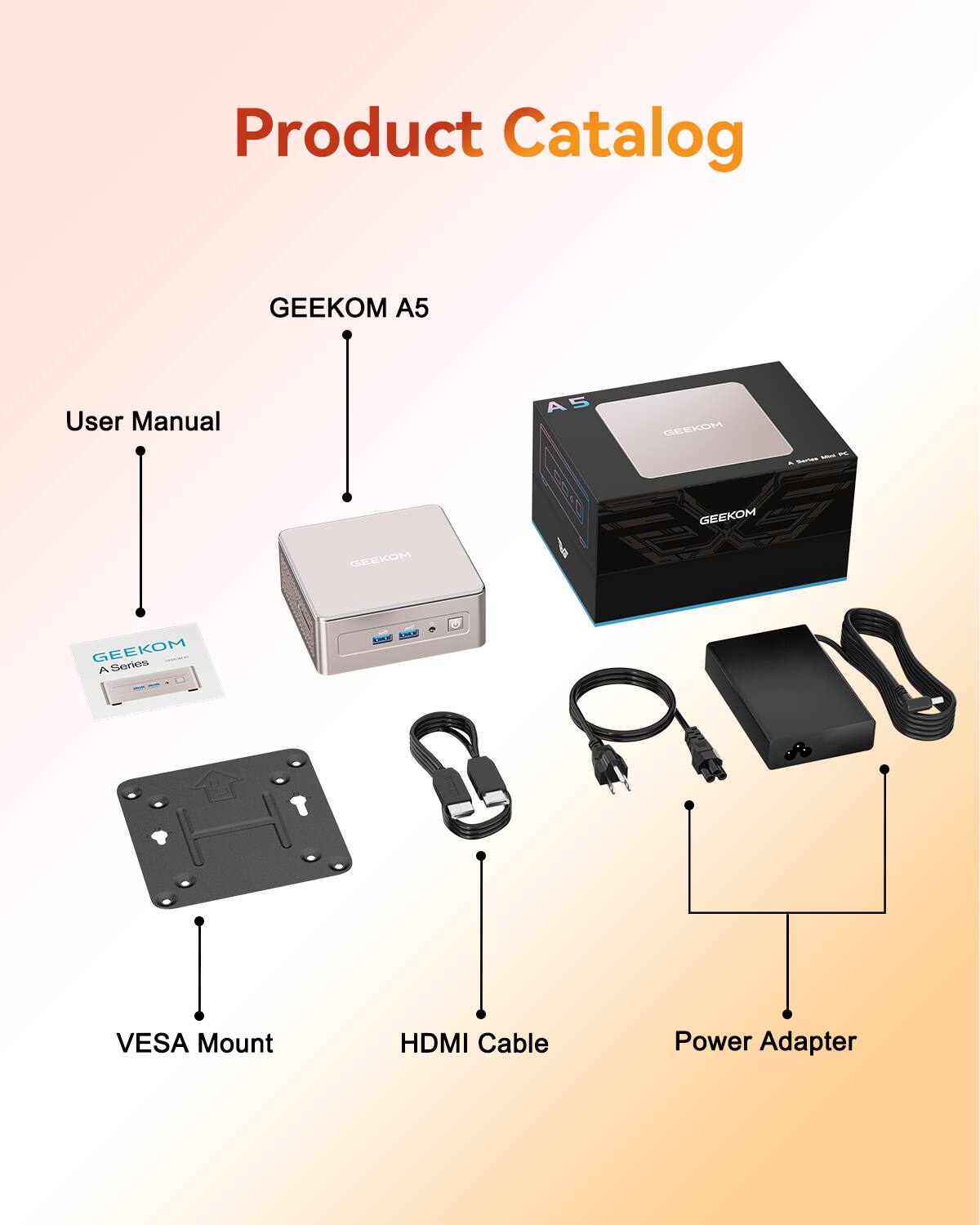 Product Catalog
GEEKOM A5
User Manual
GEEKOM A5
GEEKOM A Series TE 100
VESA Mount
HDMI Cable
Power Adapter