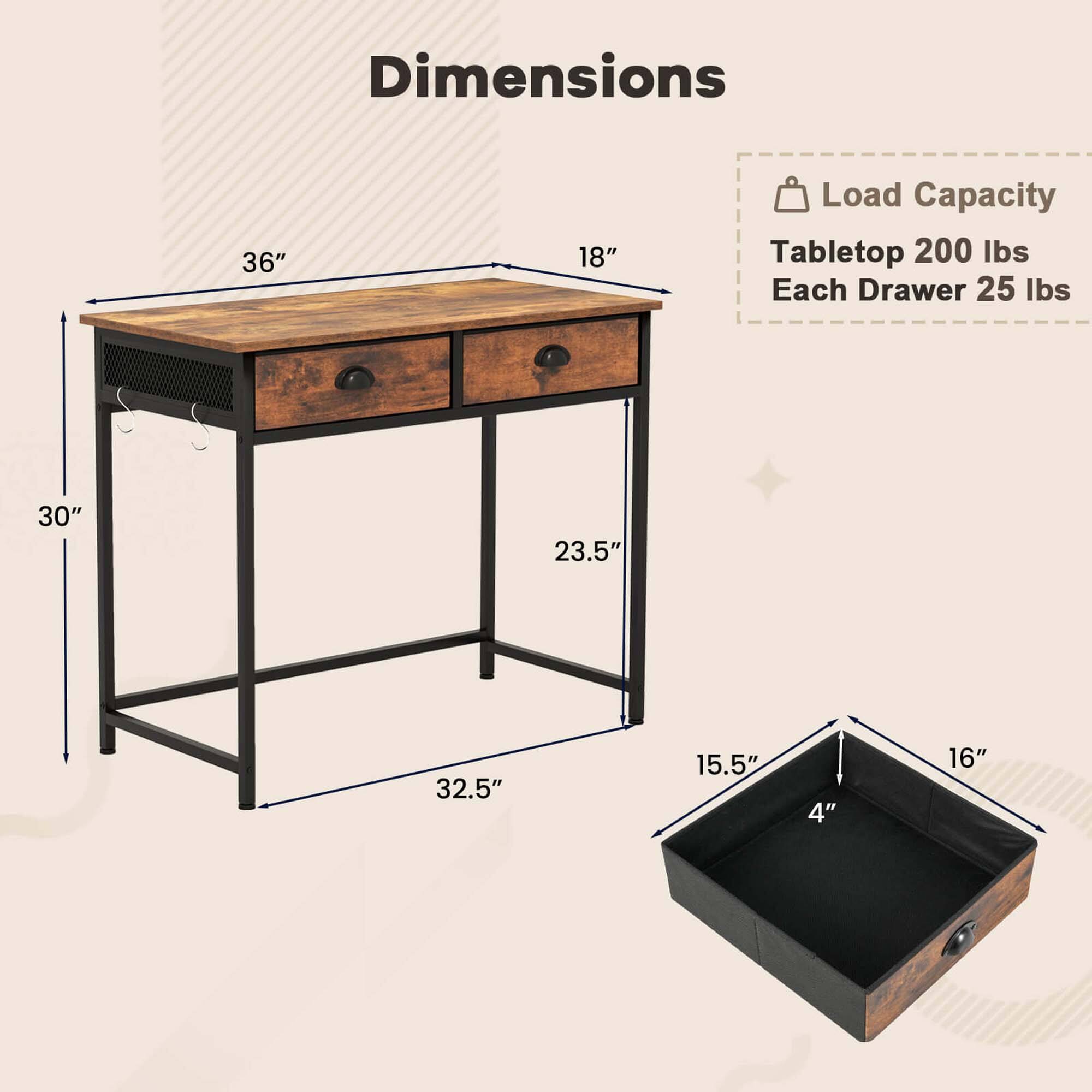 Dimensions: 36" x 18"
Load Capacity: 200 lbs
Tabletop: 200 lbs
Each Drawer: 25 lbs
30" x 23.5" x 32.5"
15.5" x 4" x 16"