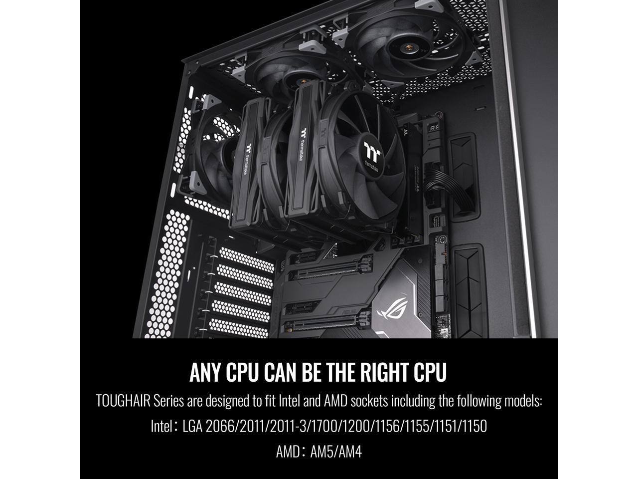 ANY CPU CAN BE THE RIGHT CPU

TOUGHAIR Series are designed to fit Intel and AMD sockets including the following models:
Intel: LGA 2066/2011/2011-3/1700/1200/1156/1155/1151/1150
AMD: AM5/AM4