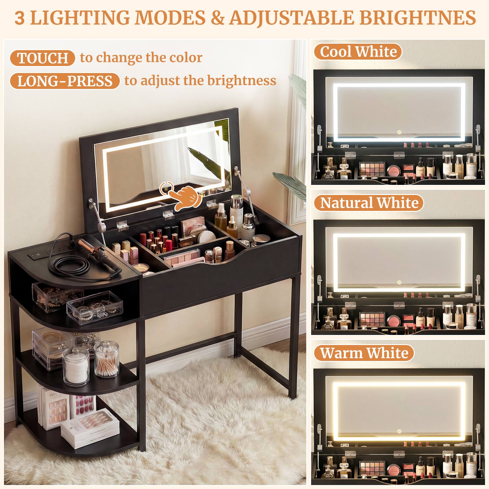 3 LIGHTING MODES & ADJUSTABLE BRIGHTNESS

TOUCH to change the color  
LONG-PRESS to adjust the brightness

Cool White  
Natural White  
Warm White