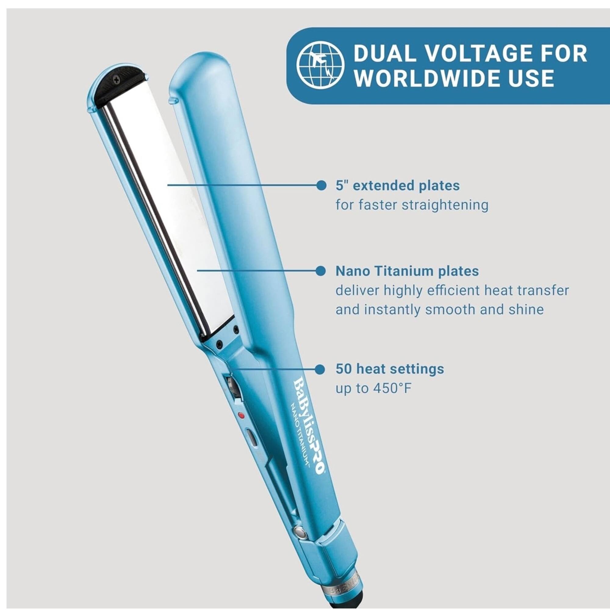 DUAL VOLTAGE FOR WORLDWIDE USE

- 5" extended plates for faster straightening
- Nano Titanium plates deliver highly efficient heat transfer and instantly smooth and shine
- 50 heat settings up to 450°F

BaBylissPRO