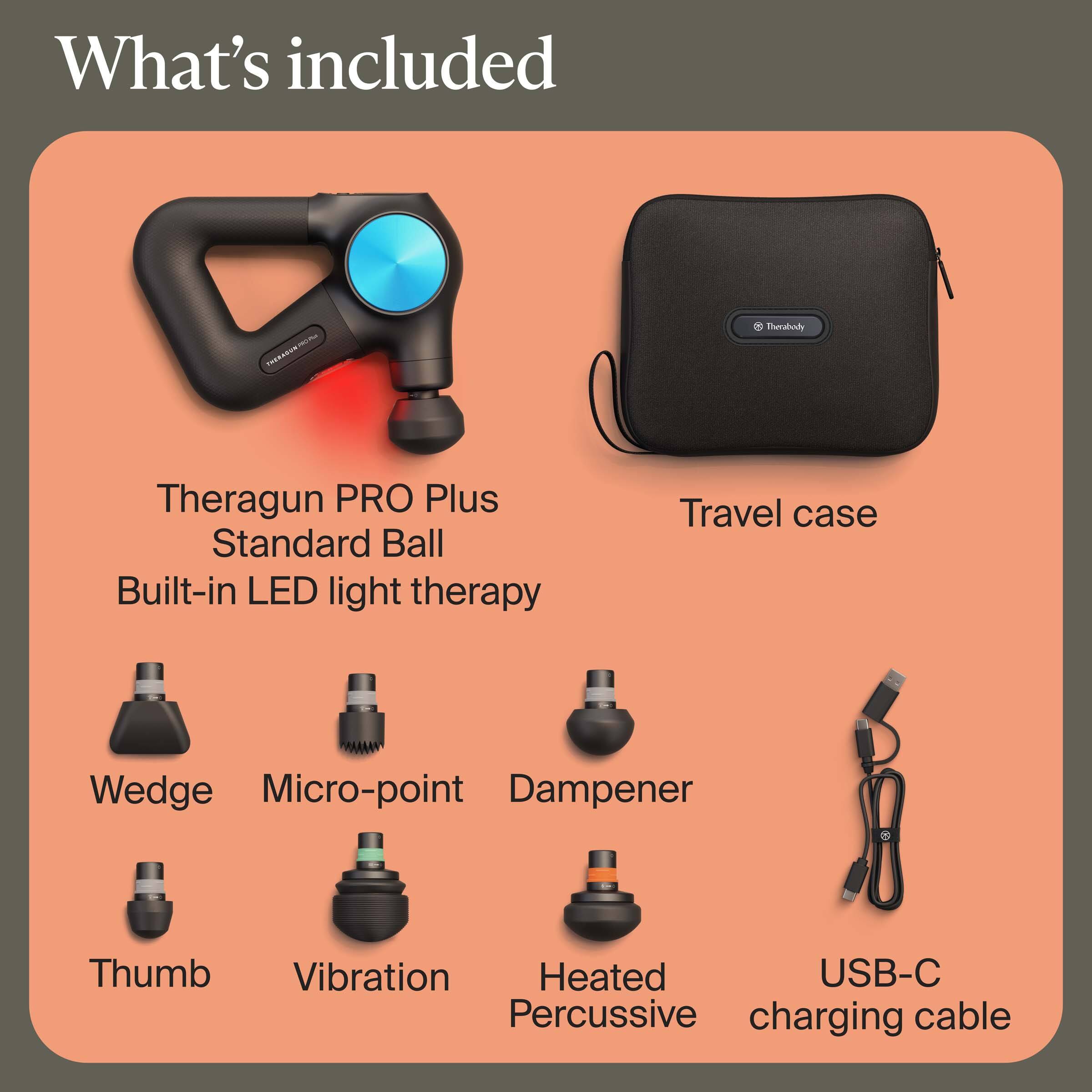What's included

- Theragun PRO Plus
- Standard Ball
- Built-in LED light therapy
- Travel case
- Wedge
- Micro-point
- Dampener
- Thumb
- Vibration
- Heated Percussive
- USB-C charging cable