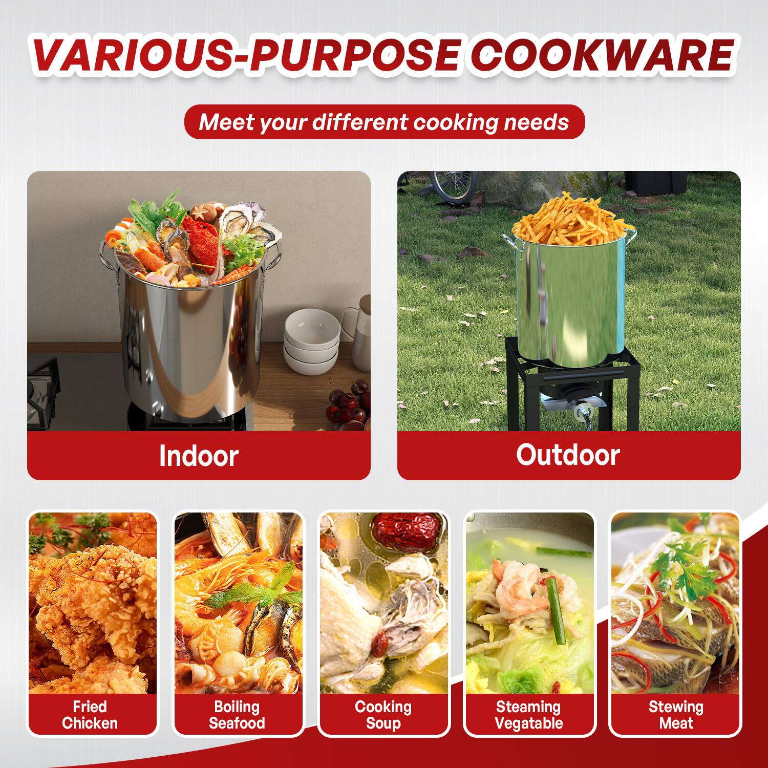 VARIOUS-PURPOSE COOKWARE  
Meet your different cooking needs  

Indoor  
- Fried Chicken  
- Boiling Seafood  
- Cooking Soup  
- Steaming Vegetable  
- Stewing Meat  

Outdoor