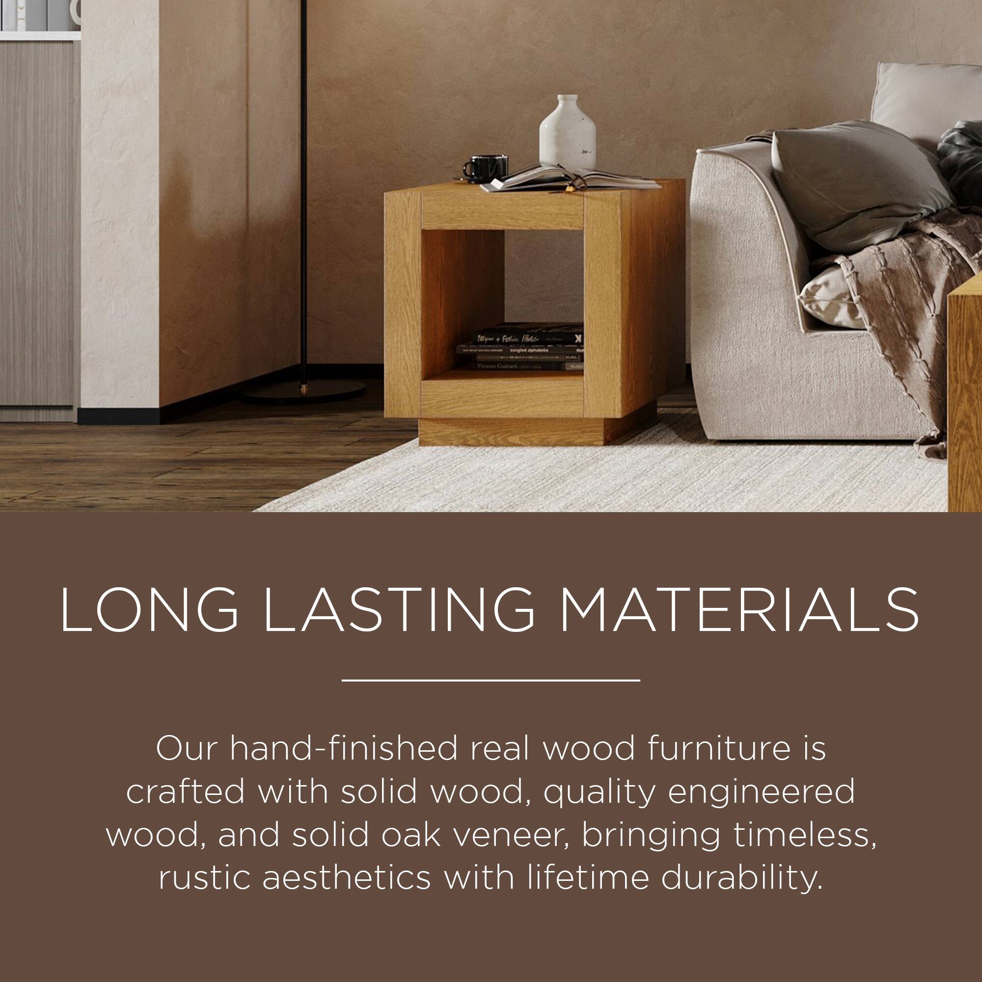 LONG LASTING MATERIALS

Our hand-finished real wood furniture is crafted with solid wood, quality engineered wood, and solid oak veneer, bringing timeless, rustic aesthetics with lifetime durability.