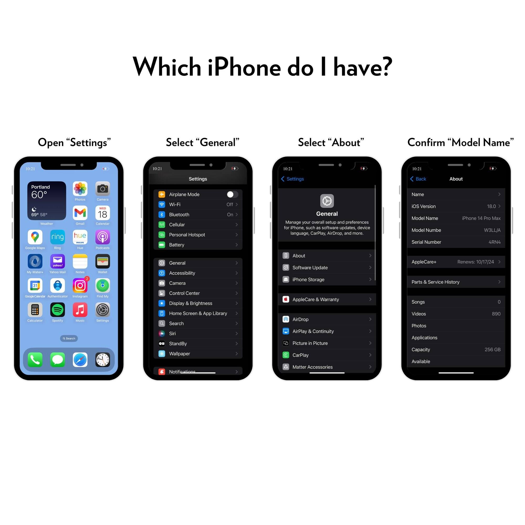Which iPhone do I have?

Open "Settings"

Select "General"

Select "About"

Confirm "Model Name"

- Model Name: iPhone 14 Pro Max
- Model Number: W3LLJA
- Serial Number: ARNG
- AppleCare: Renewed 10/17/24
- Capacity: 256 GB
- Available: 206 GB