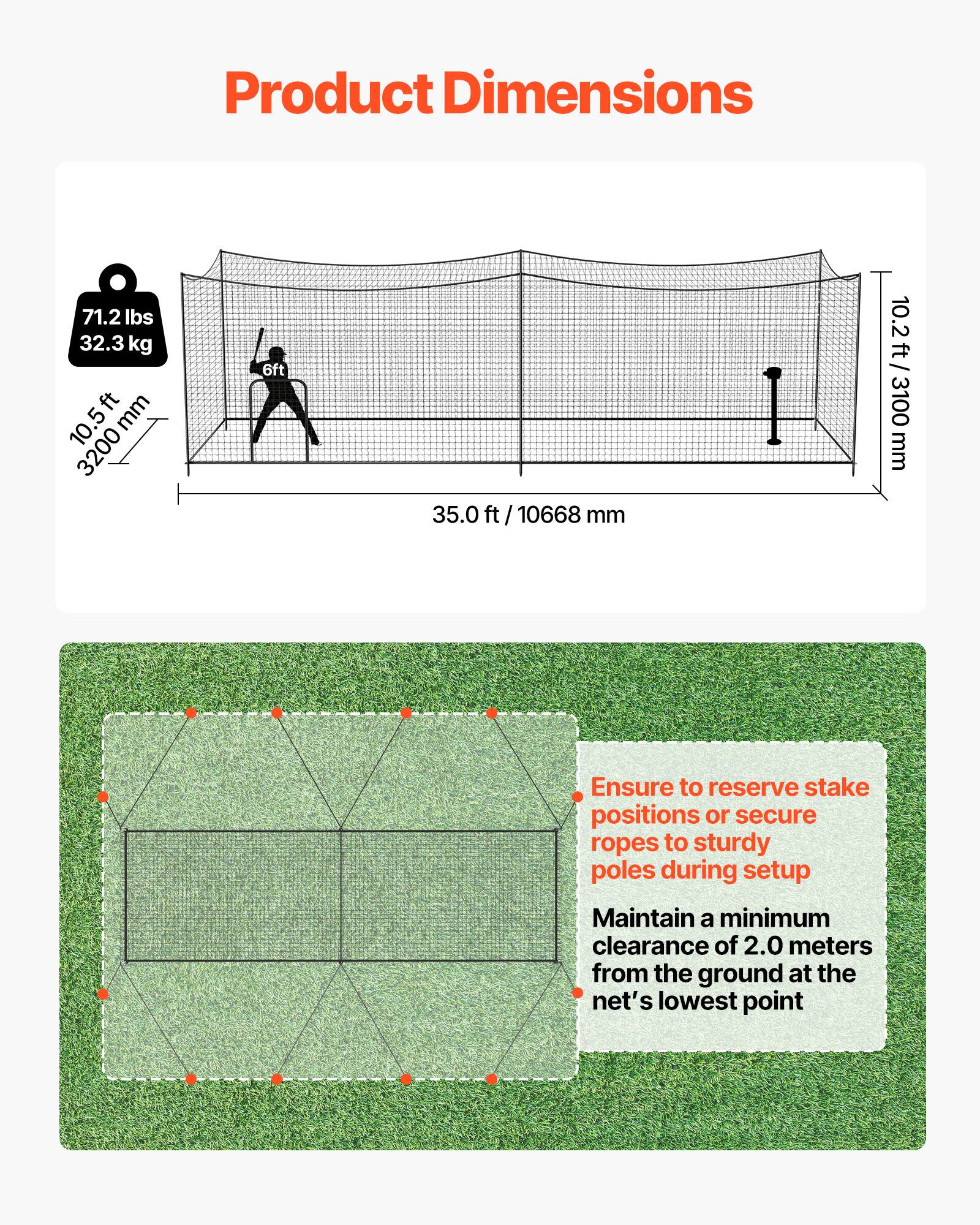 Product Dimensions

- Weight: 71.2 lbs / 32.3 kg
- Height: 10.5 ft / 3200 mm
- Width: 35.0 ft / 10668 mm
- Depth: 10.2 ft / 3100 mm

Ensure to reserve stake positions or secure ropes to sturdy poles during setup.

Maintain a minimum clearance of 2.0 meters from the ground at the net's lowest point.