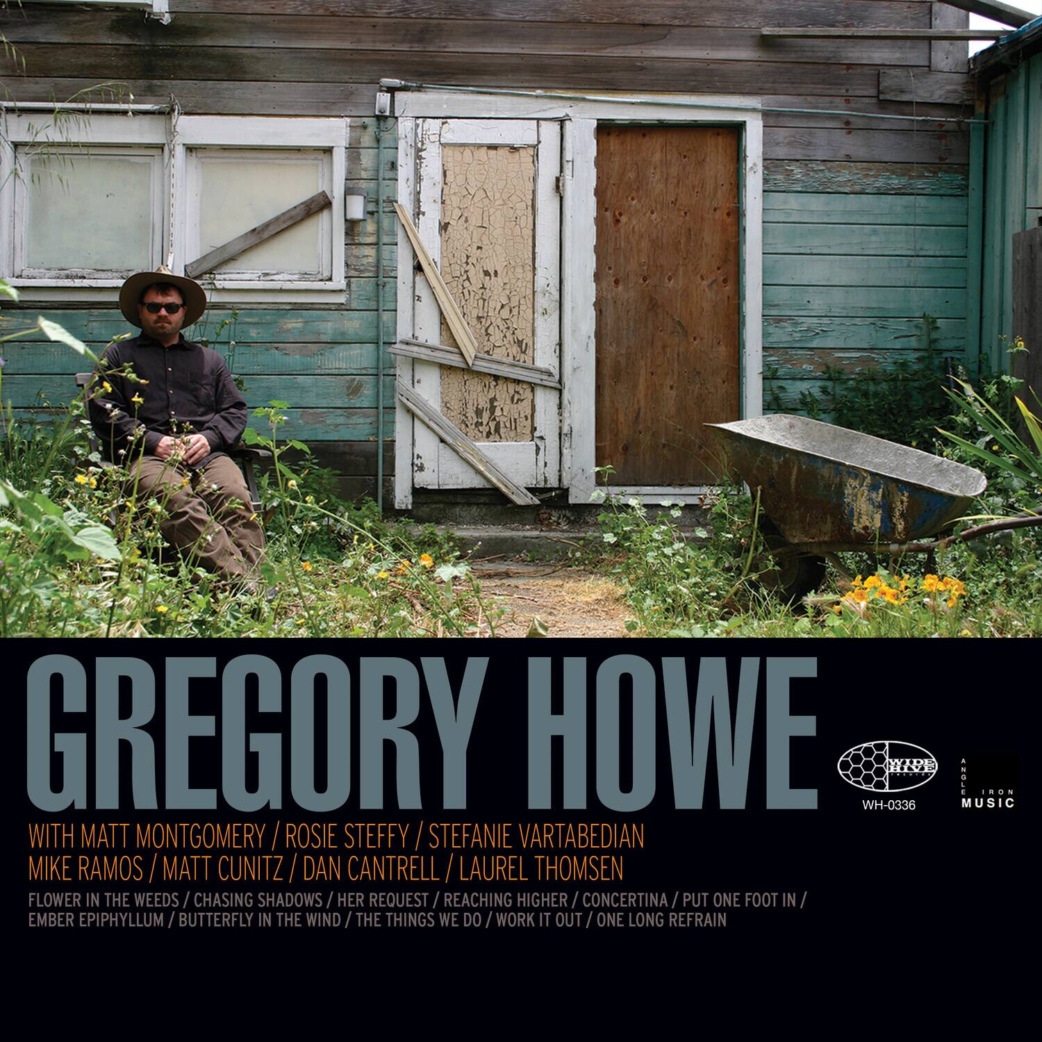 GREGORY HOWE  
WH-0336  

WITH MATT MONTGOMERY / ROSIE STEFFY / STEFANIE VARTABEDIAN  
MIKE RAMOS / MATT CUNITZ / DAN CANTRELL / LAUREL THOMSEN  

FLOWER IN THE WEEDS / CHASING SHADOWS / HER REQUEST / REACHING HIGHER / CONCERTINA / PUT ONE FOOT IN / EMBER EPIPHYLUM / BUTTERFLY IN THE WIND / THE THINGS WE DO / WORK IT OUT / ONE LONG REFRAIN  

MUSIC