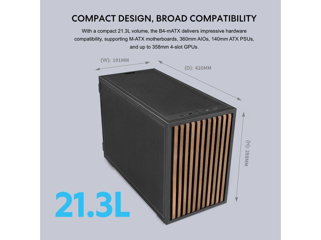 COMPACT DESIGN, BROAD COMPATIBILITY

With a compact 21.3L volume, the B4-mATX delivers impressive hardware compatibility, supporting M-ATX motherboards, 360mm AIOs, 140mm ATX PSUs, and up to 358mm 4-slot GPUs.

(W): 191MM  
(D): 420MM  
(H): 288MM  
21.3L