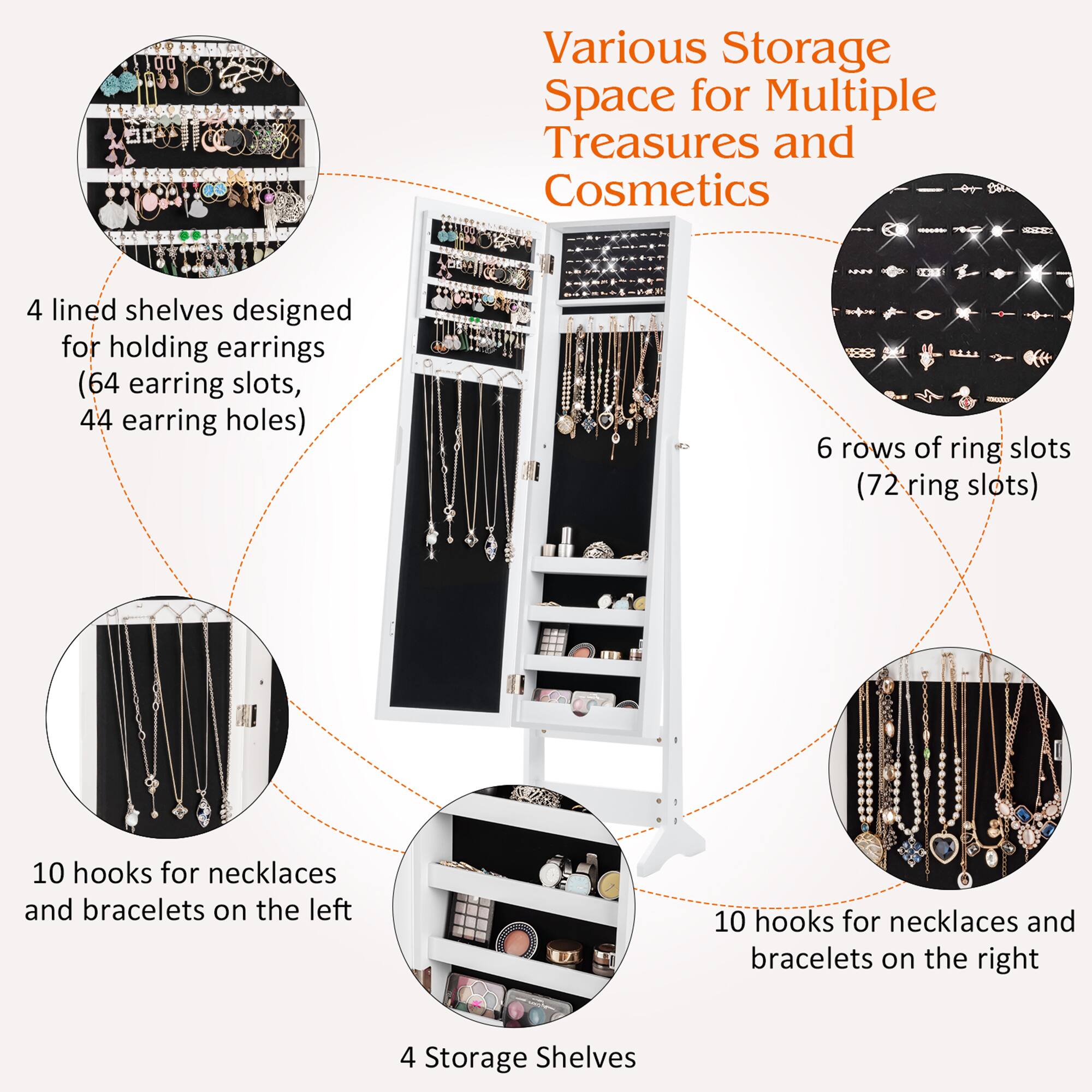 Various Storage Space for Multiple Treasures and Cosmetics

- 4 lined shelves designed for holding earrings (64 earring slots, 44 earring holes)
- 6 rows of ring slots (72 ring slots)
- 10 hooks for necklaces and bracelets on the left
- 10 hooks for necklaces and bracelets on the right
- 4 Storage Shelves