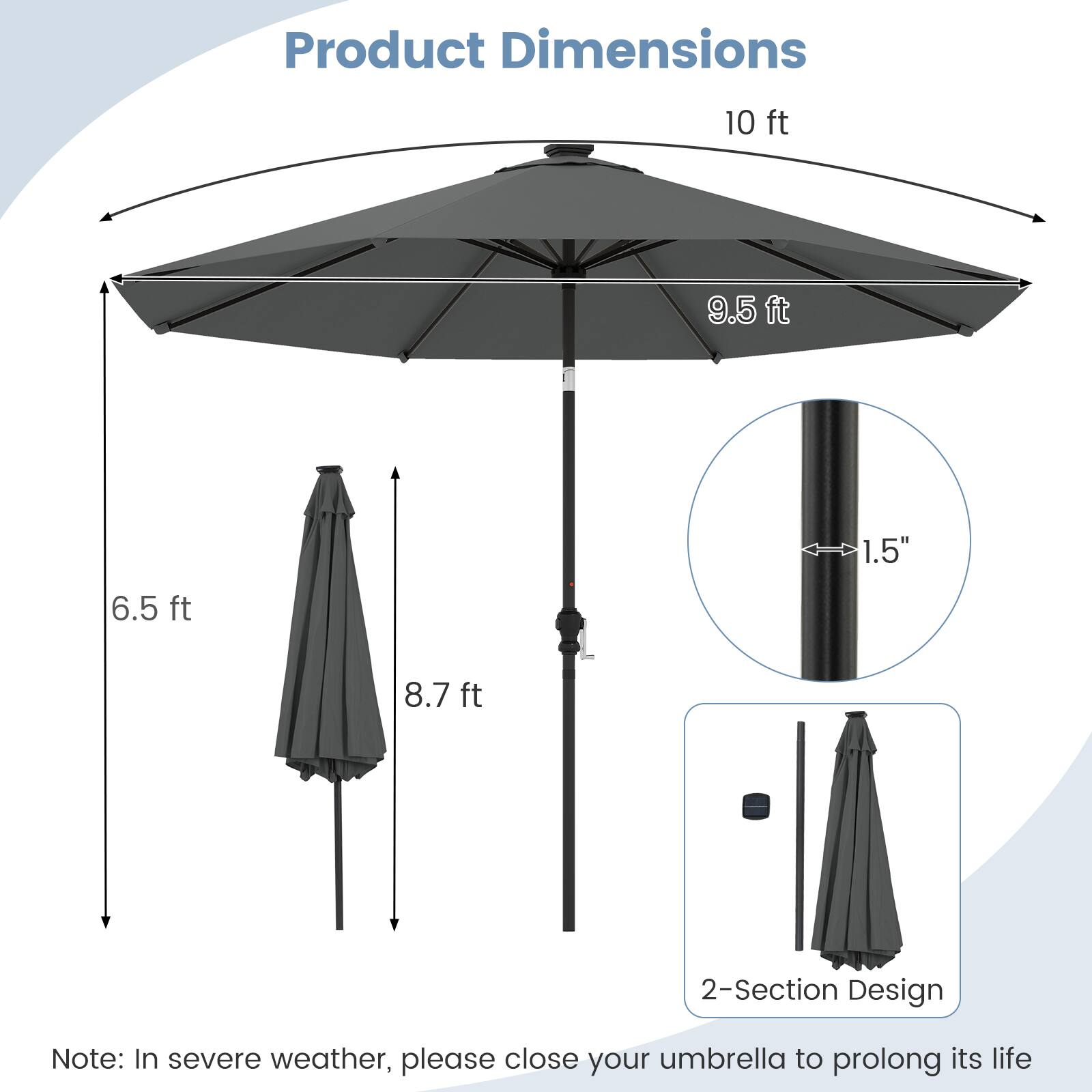 Product Dimensions

- 10 ft
- 9.5 ft
- 1.5"
- 6.5 ft
- 8.7 ft

2-Section Design

Note: In severe weather, please close your umbrella to prolong its life