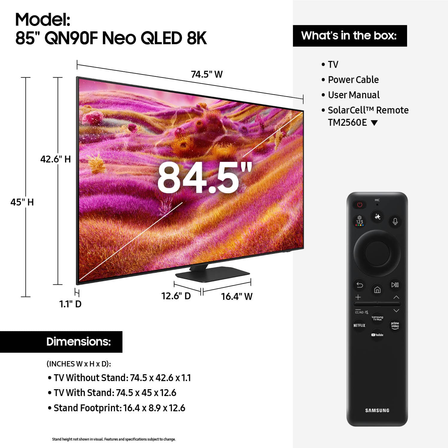Model: 85" QN90F Neo QLED 8K
What's in the box: 74.5" W TV, Power Cable, User Manual, SolarCell Remote (TM2560E), 42.6" H x 45" H x 84.5" - 123 H x 1.1" D x 12.6" D x 16.4" W + TLAO o NETFLIS - Dimensions:
- (INCHES W x H x D): TV Without Stand: 74.5 x 42.6 x 1.1
- TV With Stand: 74.5 x 45 x 12.6
- Stand Footprint: 16.4 x 8.9 x 12.6
SAMSUNG stand height not shown in visual.
Features and specifications may change.