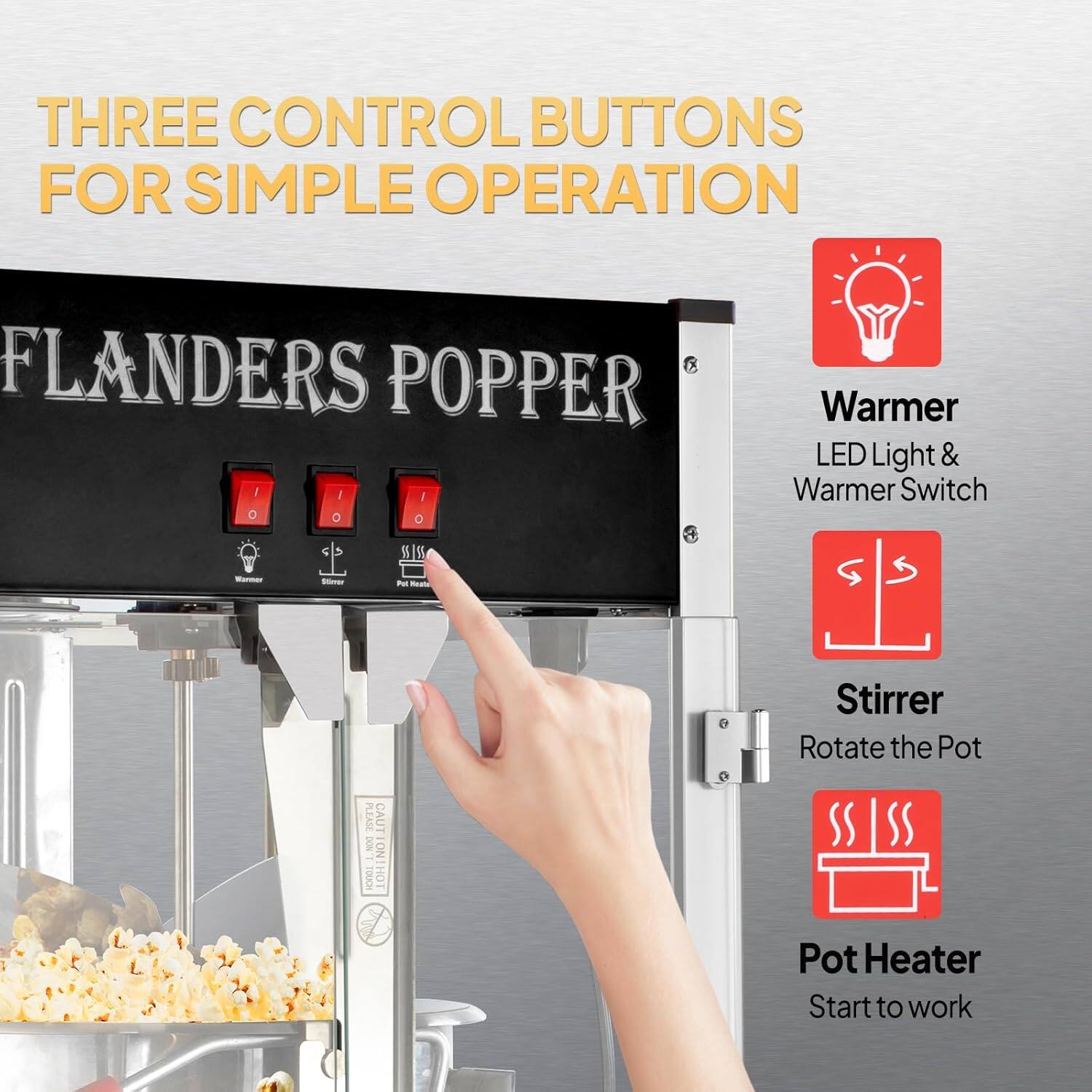 THREE CONTROL BUTTONS FOR SIMPLE OPERATION

FLANDERS POPPER

Warmer
LED Light & Warmer Switch

Stirrer
Rotate the Pot

Pot Heater
Start to work
