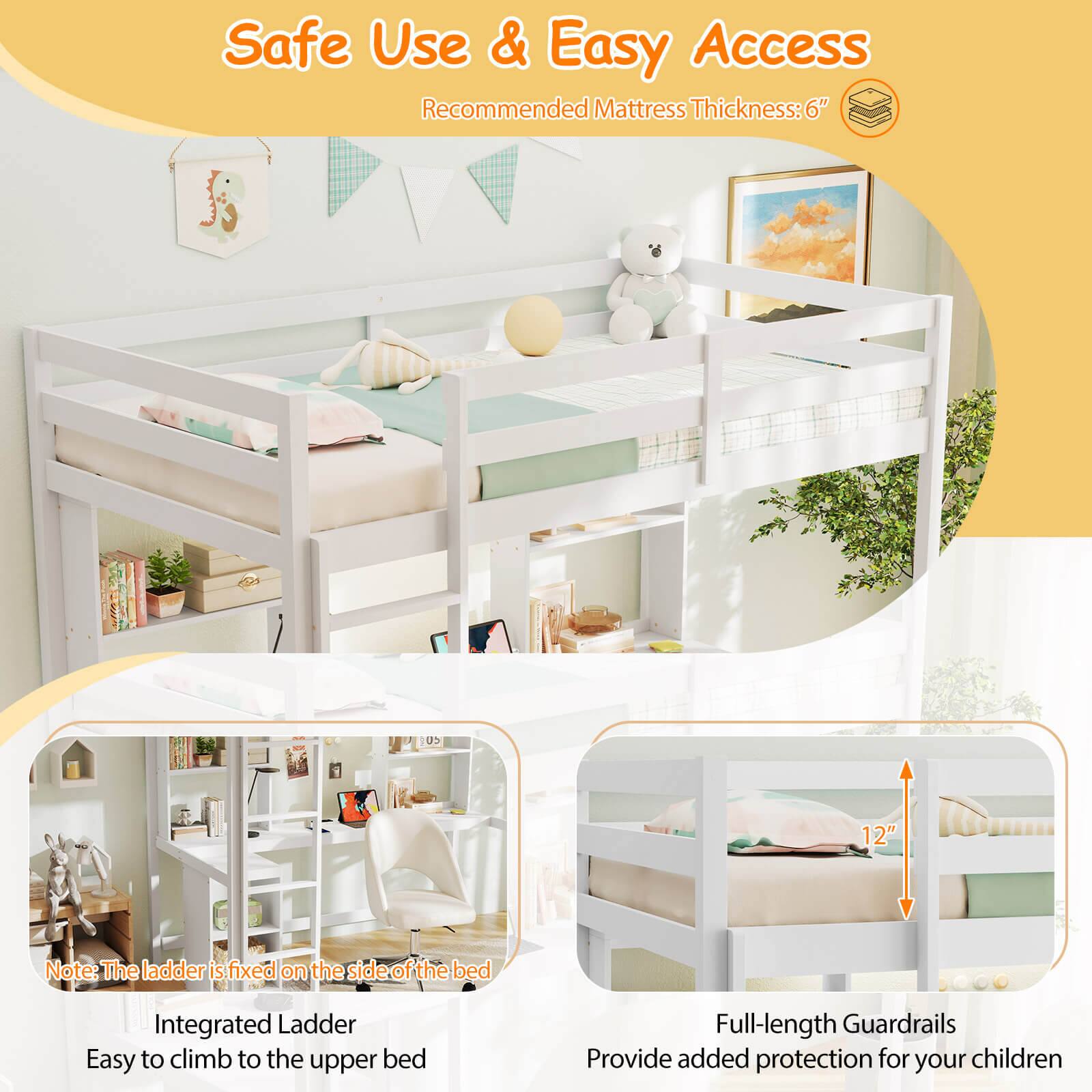 Safe Use & Easy Access Recommended Mattress Thickness: 6" US 12" Note: The ladder is fixed on the side of the bed Integrated Ladder Easy to climb to the upper bed Full-length Guardrails Provide added protection for your children