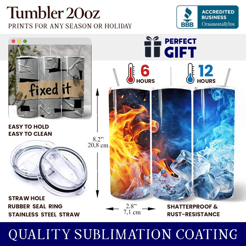 Tumbler 20oz  
PRINTS FOR ANY SEASON OR HOLIDAY  

ACCREDITED BUSINESS  
BBB  
OrnamentallyYou  

PERFECT GIFT  
6 HOURS  
12 HOURS  

EASY TO HOLD  
EASY TO CLEAN  

8.2" 20.8 cm  

STRAW HOLE  
RUBBER SEAL RING  
STAINLESS STEEL STRAW  
2.8" 7.1 cm  

SHATTERPROOF & RUST-RESISTANCE  

QUALITY SUBLIMATION COATING